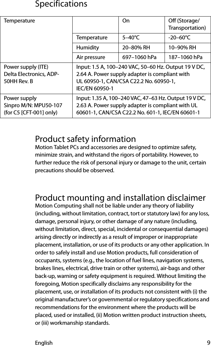 English 9SpecificationsProduct safety informationMotion Tablet PCs and accessories are designed to optimize safety, minimize strain, and withstand the rigors of portability. However, to further reduce the risk of personal injury or damage to the unit, certain precautions should be observed.Product mounting and installation disclaimerMotion Computing shall not be liable under any theory of liability (including, without limitation, contract, tort or statutory law) for any loss, damage, personal injury, or other damage of any nature (including, without limitation, direct, special, incidental or consequential damages) arising directly or indirectly as a result of improper or inappropriate placement, installation, or use of its products or any other application. In order to safely install and use Motion products, full consideration of occupants, systems (e.g., the location of fuel lines, navigation systems, brakes lines, electrical, drive train or other systems), air-bags and other back-up, warning or safety equipment is required. Without limiting the foregoing, Motion specifically disclaims any responsibility for the placement, use, or installation of its products not consistent with (i) the original manufacturer’s or governmental or regulatory specifications and recommendations for the environment where the products will be placed, used or installed, (ii) Motion written product instruction sheets, or (iii) workmanship standards.Temperature On Off (Storage/Transportation)Temperature 5–40°C -20–60°CHumidity 20–80% RH 10–90% RHAir pressure 697–1060 hPa 187–1060 hPaPower supply (ITE) Delta Electronics, ADP-50HH Rev. BInput: 1.5 A, 100–240 VAC, 50–60 Hz. Output 19 V DC, 2.64 A. Power supply adapter is compliant with UL 60950-1, CAN/CSA C22.2 No. 60950-1, IEC/EN 60950-1 Power supplySinpro M/N: MPU50-107(for C5 [CFT-001] only)Input: 1.35 A, 100–240 VAC, 47–63 Hz. Output 19 V DC, 2.63 A. Power supply adapter is compliant with UL 60601-1, CAN/CSA C22.2 No. 601-1, IEC/EN 60601-1