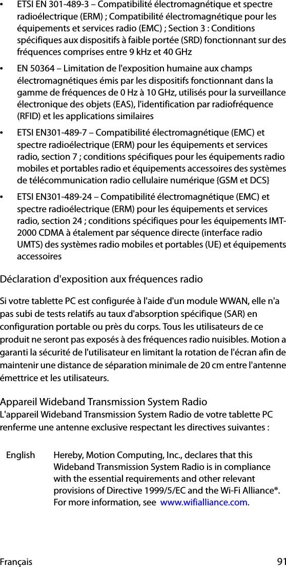 Français 91•ETSI EN 301-489-3 – Compatibilité électromagnétique et spectre radioélectrique (ERM) ; Compatibilité électromagnétique pour les équipements et services radio (EMC) ; Section 3 : Conditions spécifiques aux dispositifs à faible portée (SRD) fonctionnant sur des fréquences comprises entre 9 kHz et 40 GHz•EN 50364 – Limitation de l&apos;exposition humaine aux champs électromagnétiques émis par les dispositifs fonctionnant dans la gamme de fréquences de 0 Hz à 10 GHz, utilisés pour la surveillance électronique des objets (EAS), l&apos;identification par radiofréquence (RFID) et les applications similaires•ETSI EN301-489-7 – Compatibilité électromagnétique (EMC) et spectre radioélectrique (ERM) pour les équipements et services radio, section 7 ; conditions spécifiques pour les équipements radio mobiles et portables radio et équipements accessoires des systèmes de télécommunication radio cellulaire numérique {GSM et DCS}•ETSI EN301-489-24 – Compatibilité électromagnétique (EMC) et spectre radioélectrique (ERM) pour les équipements et services radio, section 24 ; conditions spécifiques pour les équipements IMT-2000 CDMA à étalement par séquence directe (interface radio UMTS) des systèmes radio mobiles et portables (UE) et équipements accessoiresDéclaration d&apos;exposition aux fréquences radioSi votre tablette PC est configurée à l&apos;aide d&apos;un module WWAN, elle n&apos;a pas subi de tests relatifs au taux d&apos;absorption spécifique (SAR) en configuration portable ou près du corps. Tous les utilisateurs de ce produit ne seront pas exposés à des fréquences radio nuisibles. Motion a garanti la sécurité de l&apos;utilisateur en limitant la rotation de l&apos;écran afin de maintenir une distance de séparation minimale de 20 cm entre l&apos;antenne émettrice et les utilisateurs.Appareil Wideband Transmission System RadioL&apos;appareil Wideband Transmission System Radio de votre tablette PC renferme une antenne exclusive respectant les directives suivantes :English Hereby, Motion Computing, Inc., declares that this Wideband Transmission System Radio is in compliance with the essential requirements and other relevant provisions of Directive 1999/5/EC and the Wi-Fi Alliance®. For more information, see  www.wifialliance.com.