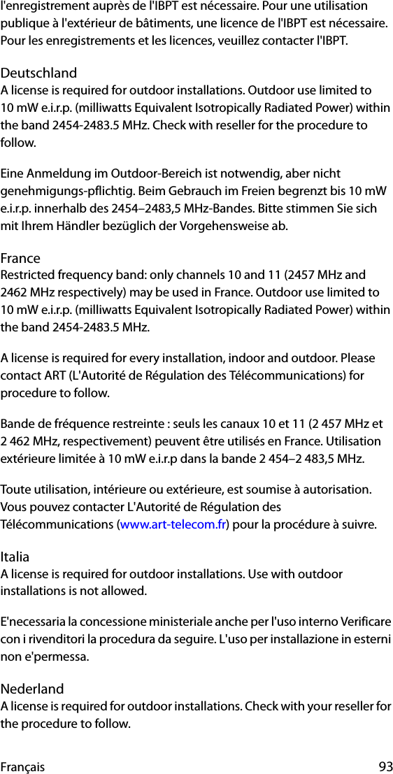 Français 93l&apos;enregistrement auprès de l&apos;IBPT est nécessaire. Pour une utilisation publique à l&apos;extérieur de bâtiments, une licence de l&apos;IBPT est nécessaire. Pour les enregistrements et les licences, veuillez contacter l&apos;IBPT.DeutschlandA license is required for outdoor installations. Outdoor use limited to 10 mW e.i.r.p. (milliwatts Equivalent Isotropically Radiated Power) within the band 2454-2483.5 MHz. Check with reseller for the procedure to follow.Eine Anmeldung im Outdoor-Bereich ist notwendig, aber nicht genehmigungs-pflichtig. Beim Gebrauch im Freien begrenzt bis 10 mW e.i.r.p. innerhalb des 2454–2483,5 MHz-Bandes. Bitte stimmen Sie sich mit Ihrem Händler bezüglich der Vorgehensweise ab.FranceRestricted frequency band: only channels 10 and 11 (2457 MHz and 2462 MHz respectively) may be used in France. Outdoor use limited to 10 mW e.i.r.p. (milliwatts Equivalent Isotropically Radiated Power) within the band 2454-2483.5 MHz.A license is required for every installation, indoor and outdoor. Please contact ART (L&apos;Autorité de Régulation des Télécommunications) for procedure to follow.Bande de fréquence restreinte : seuls les canaux 10 et 11 (2 457 MHz et 2 462 MHz, respectivement) peuvent être utilisés en France. Utilisation extérieure limitée à 10 mW e.i.r.p dans la bande 2 454–2 483,5 MHz.Toute utilisation, intérieure ou extérieure, est soumise à autorisation. Vous pouvez contacter L&apos;Autorité de Régulation des Télécommunications (www.art-telecom.fr) pour la procédure à suivre. ItaliaA license is required for outdoor installations. Use with outdoor installations is not allowed. E&apos;necessaria la concessione ministeriale anche per l&apos;uso interno Verificare con i rivenditori la procedura da seguire. L&apos;uso per installazione in esterni non e&apos;permessa.NederlandA license is required for outdoor installations. Check with your reseller for the procedure to follow.