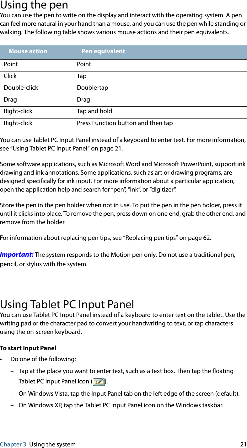 Chapter 3 Using the system 21Using the penYou can use the pen to write on the display and interact with the operating system. A pen can feel more natural in your hand than a mouse, and you can use the pen while standing or walking. The following table shows various mouse actions and their pen equivalents.You can use Tablet PC Input Panel instead of a keyboard to enter text. For more information, see “Using Tablet PC Input Panel” on page 21.Some software applications, such as Microsoft Word and Microsoft PowerPoint, support ink drawing and ink annotations. Some applications, such as art or drawing programs, are designed specifically for ink input. For more information about a particular application, open the application help and search for “pen”, “ink”, or “digitizer“.Store the pen in the pen holder when not in use. To put the pen in the pen holder, press it until it clicks into place. To remove the pen, press down on one end, grab the other end, and remove from the holder.For information about replacing pen tips, see “Replacing pen tips” on page 62.Important: The system responds to the Motion pen only. Do not use a traditional pen, pencil, or stylus with the system.Using Tablet PC Input PanelYou can use Tablet PC Input Panel instead of a keyboard to enter text on the tablet. Use the writing pad or the character pad to convert your handwriting to text, or tap characters using the on-screen keyboard.To start Input Panel•Do one of the following:– Tap at the place you want to enter text, such as a text box. Then tap the floating Tablet PC Input Panel icon ( ).– On Windows Vista, tap the Input Panel tab on the left edge of the screen (default).– On Windows XP, tap the Tablet PC Input Panel icon on the Windows taskbar.Mouse action Pen equivalentPoint PointClick TapDouble-click Double-tapDrag DragRight-click Tap and holdRight-click Press Function button and then tap