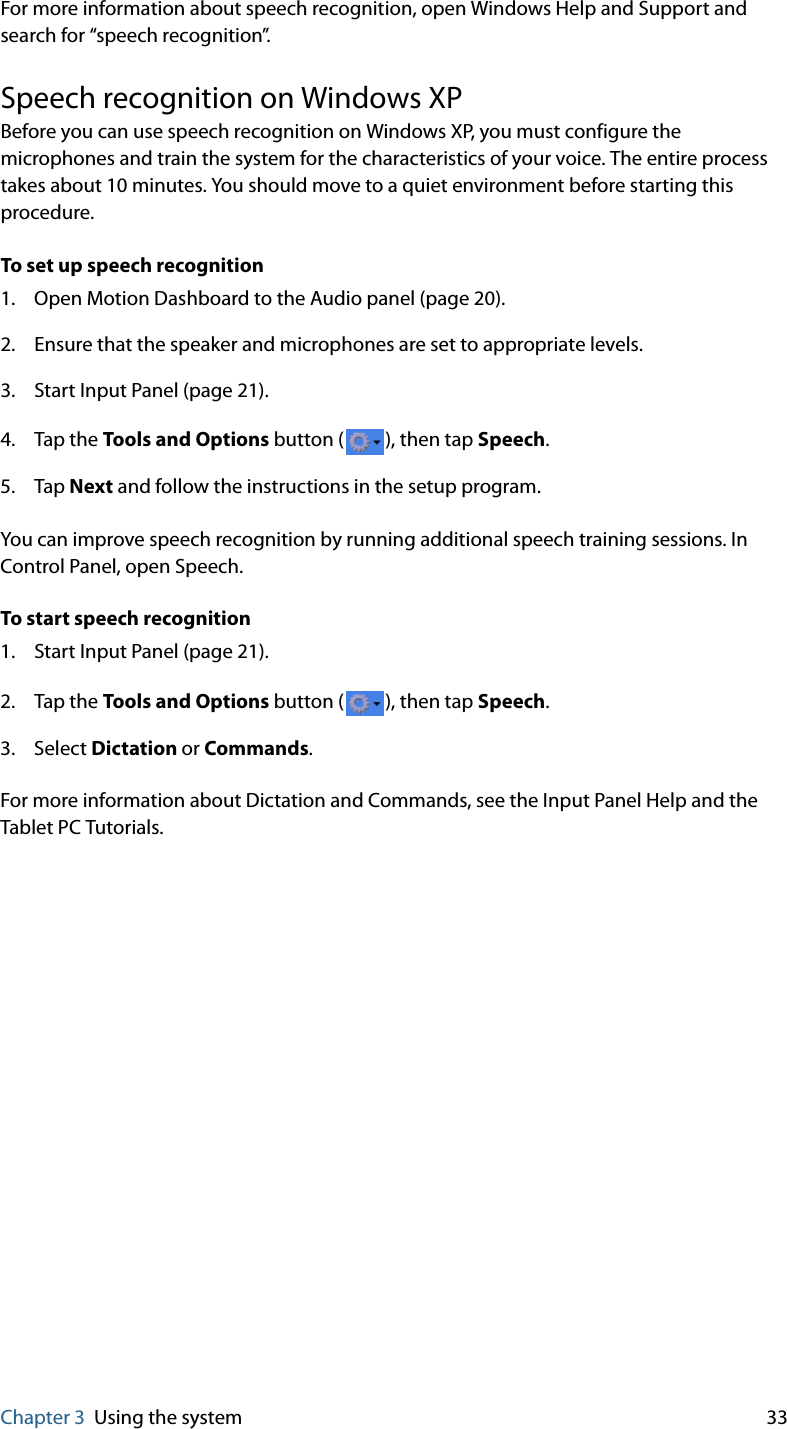 Chapter 3 Using the system 33For more information about speech recognition, open Windows Help and Support and search for “speech recognition”.Speech recognition on Windows XPBefore you can use speech recognition on Windows XP, you must configure the microphones and train the system for the characteristics of your voice. The entire process takes about 10 minutes. You should move to a quiet environment before starting this procedure.To set up speech recognition1. Open Motion Dashboard to the Audio panel (page 20).2. Ensure that the speaker and microphones are set to appropriate levels.3. Start Input Panel (page 21).4. Tap the Tools and Options button ( ), then tap Speech.5. Tap Next and follow the instructions in the setup program.You can improve speech recognition by running additional speech training sessions. In Control Panel, open Speech.To start speech recognition1. Start Input Panel (page 21).2. Tap the Tools and Options button ( ), then tap Speech.3. Select Dictation or Commands.For more information about Dictation and Commands, see the Input Panel Help and the Tablet PC Tutorials.