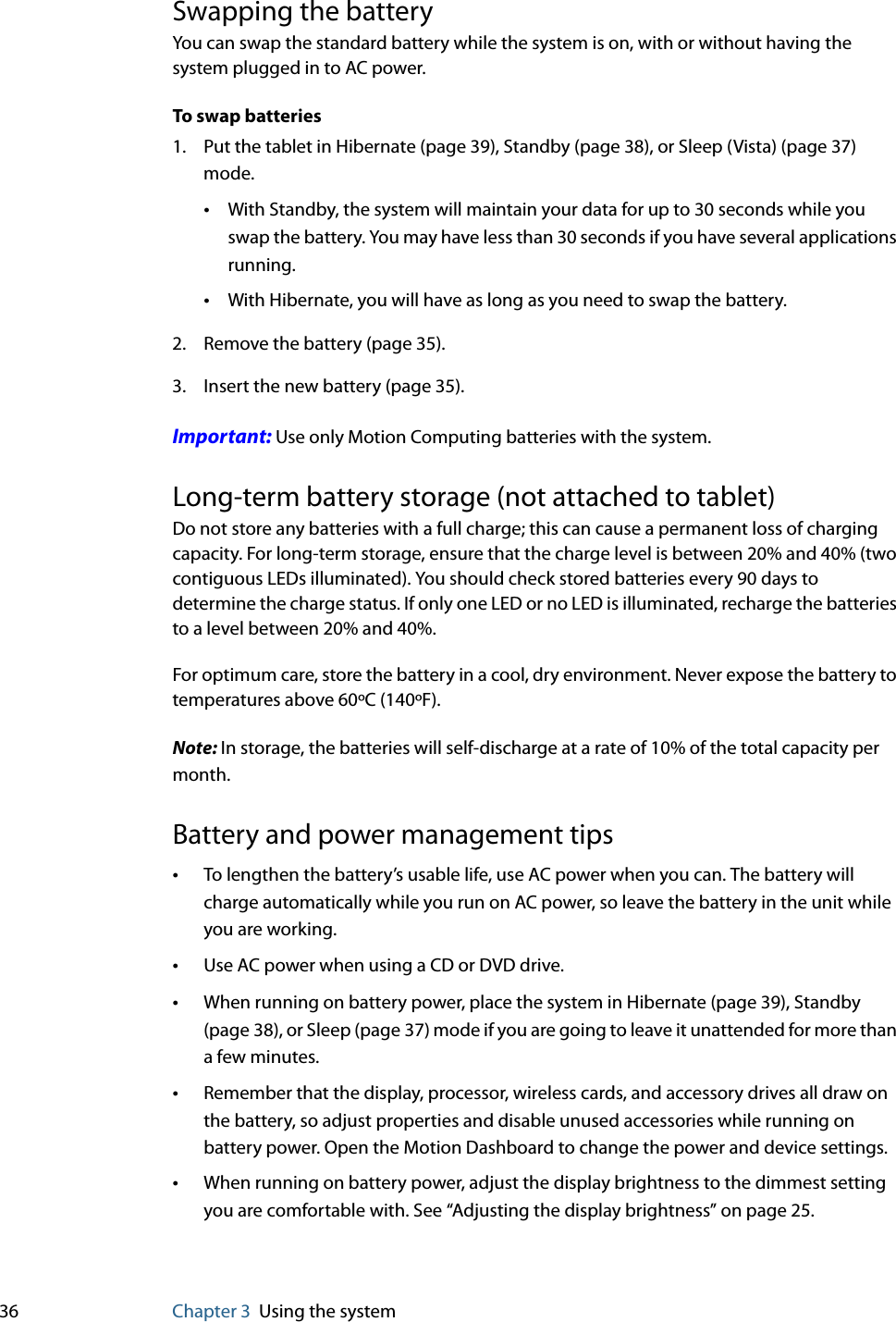 36 Chapter 3 Using the systemSwapping the batteryYou can swap the standard battery while the system is on, with or without having the system plugged in to AC power.To swap batteries1. Put the tablet in Hibernate (page 39), Standby (page 38), or Sleep (Vista) (page 37) mode.•With Standby, the system will maintain your data for up to 30 seconds while you swap the battery. You may have less than 30 seconds if you have several applications running.•With Hibernate, you will have as long as you need to swap the battery.2. Remove the battery (page 35).3. Insert the new battery (page 35).Important: Use only Motion Computing batteries with the system.Long-term battery storage (not attached to tablet)Do not store any batteries with a full charge; this can cause a permanent loss of charging capacity. For long-term storage, ensure that the charge level is between 20% and 40% (two contiguous LEDs illuminated). You should check stored batteries every 90 days to determine the charge status. If only one LED or no LED is illuminated, recharge the batteries to a level between 20% and 40%.For optimum care, store the battery in a cool, dry environment. Never expose the battery to temperatures above 60ºC (140ºF).Note: In storage, the batteries will self-discharge at a rate of 10% of the total capacity per month.Battery and power management tips•To lengthen the battery’s usable life, use AC power when you can. The battery will charge automatically while you run on AC power, so leave the battery in the unit while you are working.•Use AC power when using a CD or DVD drive.•When running on battery power, place the system in Hibernate (page 39), Standby (page 38), or Sleep (page 37) mode if you are going to leave it unattended for more than a few minutes.•Remember that the display, processor, wireless cards, and accessory drives all draw on the battery, so adjust properties and disable unused accessories while running on battery power. Open the Motion Dashboard to change the power and device settings.•When running on battery power, adjust the display brightness to the dimmest setting you are comfortable with. See “Adjusting the display brightness” on page 25.