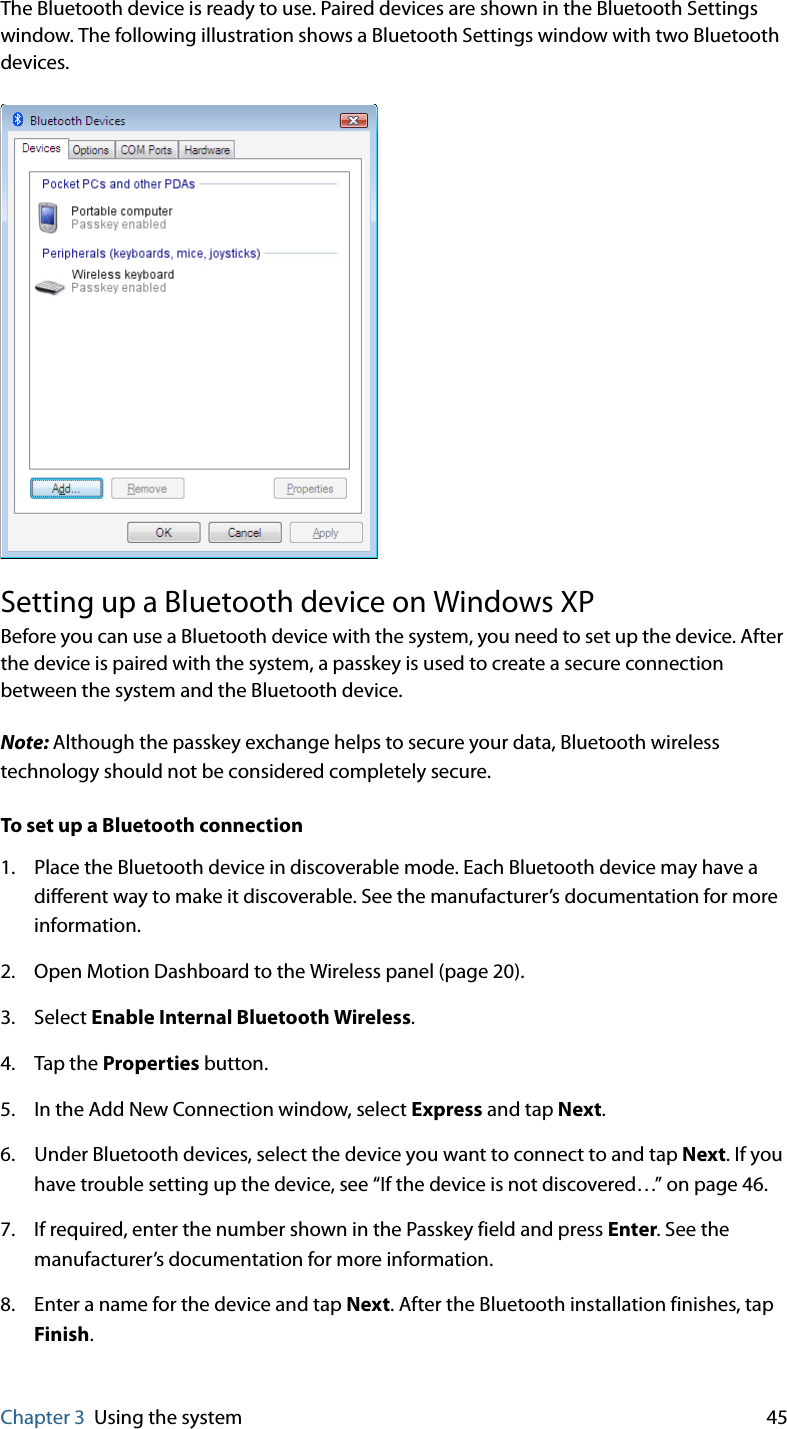 Chapter 3 Using the system 45The Bluetooth device is ready to use. Paired devices are shown in the Bluetooth Settings window. The following illustration shows a Bluetooth Settings window with two Bluetooth devices.Setting up a Bluetooth device on Windows XPBefore you can use a Bluetooth device with the system, you need to set up the device. After the device is paired with the system, a passkey is used to create a secure connection between the system and the Bluetooth device.Note: Although the passkey exchange helps to secure your data, Bluetooth wireless technology should not be considered completely secure.To set up a Bluetooth connection1. Place the Bluetooth device in discoverable mode. Each Bluetooth device may have a different way to make it discoverable. See the manufacturer’s documentation for more information.2. Open Motion Dashboard to the Wireless panel (page 20).3. Select Enable Internal Bluetooth Wireless.4. Tap the Properties button.5. In the Add New Connection window, select Express and tap Next.6. Under Bluetooth devices, select the device you want to connect to and tap Next. If you have trouble setting up the device, see “If the device is not discovered…” on page 46.7. If required, enter the number shown in the Passkey field and press Enter. See the manufacturer’s documentation for more information.8. Enter a name for the device and tap Next. After the Bluetooth installation finishes, tap Finish.