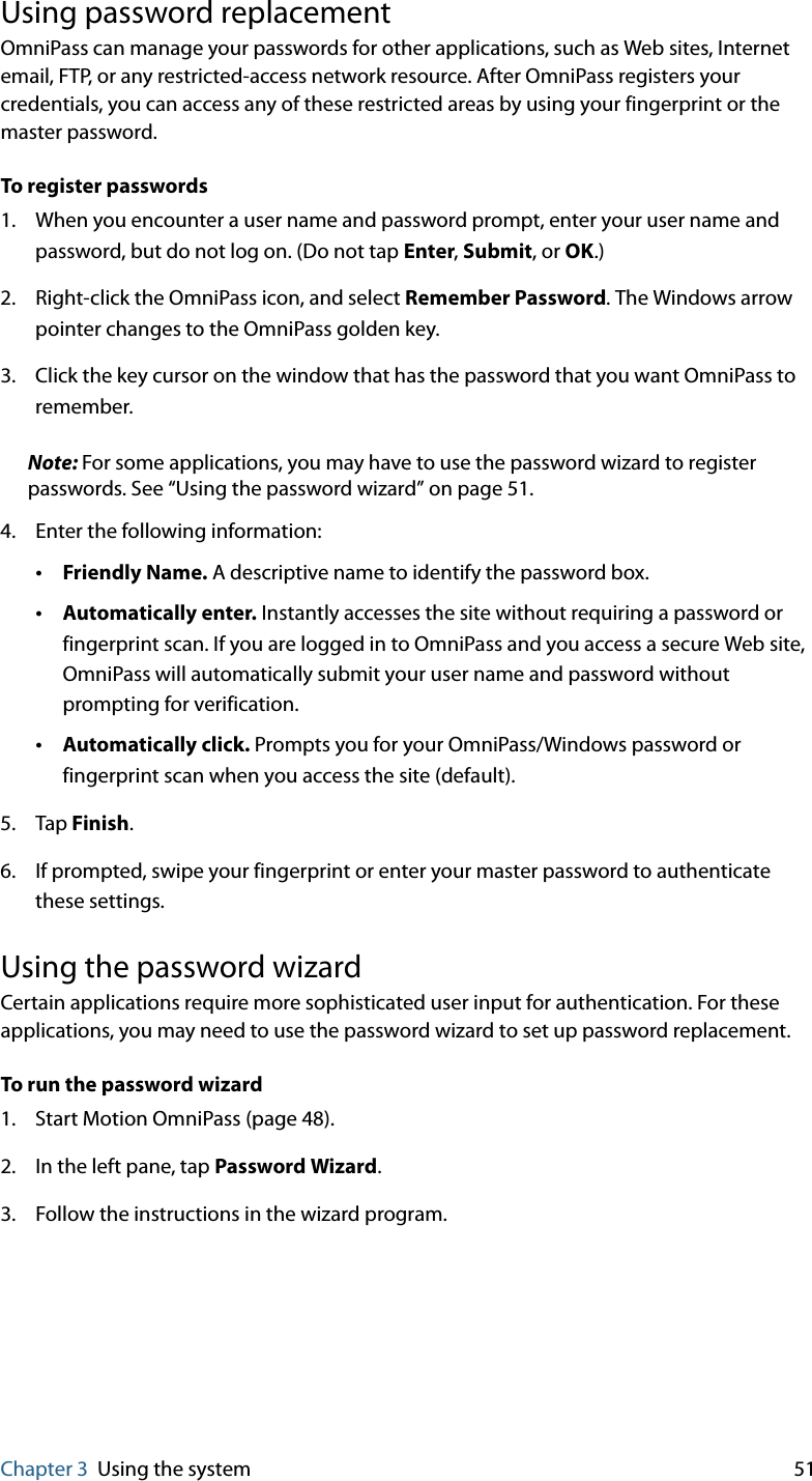 Chapter 3 Using the system 51Using password replacementOmniPass can manage your passwords for other applications, such as Web sites, Internet email, FTP, or any restricted-access network resource. After OmniPass registers your credentials, you can access any of these restricted areas by using your fingerprint or the master password.To register passwords1. When you encounter a user name and password prompt, enter your user name and password, but do not log on. (Do not tap Enter, Submit, or OK.)2. Right-click the OmniPass icon, and select Remember Password. The Windows arrow pointer changes to the OmniPass golden key.3. Click the key cursor on the window that has the password that you want OmniPass to remember.Note: For some applications, you may have to use the password wizard to register passwords. See “Using the password wizard” on page 51.4. Enter the following information:•Friendly Name. A descriptive name to identify the password box.•Automatically enter. Instantly accesses the site without requiring a password or fingerprint scan. If you are logged in to OmniPass and you access a secure Web site, OmniPass will automatically submit your user name and password without prompting for verification.•Automatically click. Prompts you for your OmniPass/Windows password or fingerprint scan when you access the site (default).5. Tap Finish.6. If prompted, swipe your fingerprint or enter your master password to authenticate these settings.Using the password wizardCertain applications require more sophisticated user input for authentication. For these applications, you may need to use the password wizard to set up password replacement.To run the password wizard1. Start Motion OmniPass (page 48).2. In the left pane, tap Password Wizard.3. Follow the instructions in the wizard program.