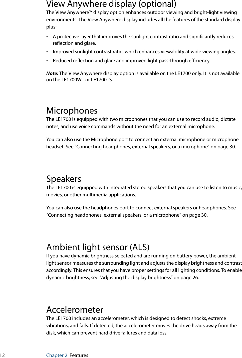 12 Chapter 2 FeaturesView Anywhere display (optional)The View Anywhere™ display option enhances outdoor viewing and bright-light viewing environments. The View Anywhere display includes all the features of the standard display plus:•A protective layer that improves the sunlight contrast ratio and significantly reduces reflection and glare.•Improved sunlight contrast ratio, which enhances viewability at wide viewing angles.•Reduced reflection and glare and improved light pass-through efficiency.Note: The View Anywhere display option is available on the LE1700 only. It is not available on the LE1700WT or LE1700TS.MicrophonesThe LE1700 is equipped with two microphones that you can use to record audio, dictate notes, and use voice commands without the need for an external microphone.You can also use the Microphone port to connect an external microphone or microphone headset. See “Connecting headphones, external speakers, or a microphone” on page 30.SpeakersThe LE1700 is equipped with integrated stereo speakers that you can use to listen to music, movies, or other multimedia applications.You can also use the headphones port to connect external speakers or headphones. See “Connecting headphones, external speakers, or a microphone” on page 30.Ambient light sensor (ALS)If you have dynamic brightness selected and are running on battery power, the ambient light sensor measures the surrounding light and adjusts the display brightness and contrast accordingly. This ensures that you have proper settings for all lighting conditions. To enable dynamic brightness, see “Adjusting the display brightness” on page 26.AccelerometerThe LE1700 includes an accelerometer, which is designed to detect shocks, extreme vibrations, and falls. If detected, the accelerometer moves the drive heads away from the disk, which can prevent hard drive failures and data loss.