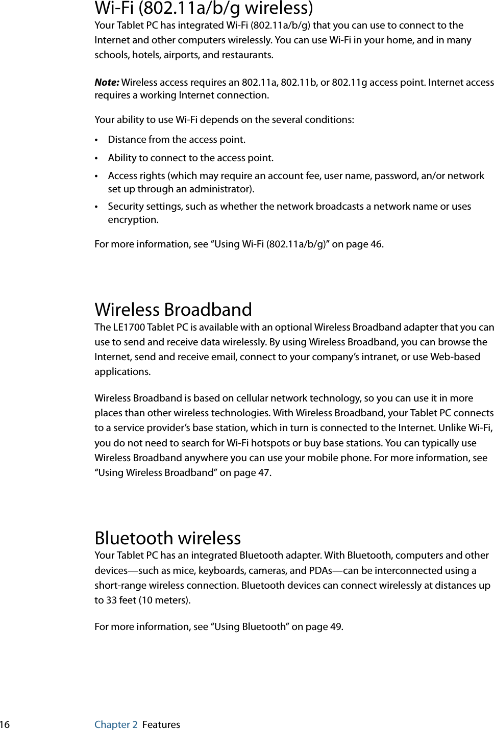 16 Chapter 2 FeaturesWi-Fi (802.11a/b/g wireless)Your Tablet PC has integrated Wi-Fi (802.11a/b/g) that you can use to connect to the Internet and other computers wirelessly. You can use Wi-Fi in your home, and in many schools, hotels, airports, and restaurants.Note: Wireless access requires an 802.11a, 802.11b, or 802.11g access point. Internet access requires a working Internet connection.Your ability to use Wi-Fi depends on the several conditions:•Distance from the access point.•Ability to connect to the access point.•Access rights (which may require an account fee, user name, password, an/or network set up through an administrator).•Security settings, such as whether the network broadcasts a network name or uses encryption.For more information, see “Using Wi-Fi (802.11a/b/g)” on page 46.Wireless BroadbandThe LE1700 Tablet PC is available with an optional Wireless Broadband adapter that you can use to send and receive data wirelessly. By using Wireless Broadband, you can browse the Internet, send and receive email, connect to your company’s intranet, or use Web-based applications.Wireless Broadband is based on cellular network technology, so you can use it in more places than other wireless technologies. With Wireless Broadband, your Tablet PC connects to a service provider’s base station, which in turn is connected to the Internet. Unlike Wi-Fi, you do not need to search for Wi-Fi hotspots or buy base stations. You can typically use Wireless Broadband anywhere you can use your mobile phone. For more information, see “Using Wireless Broadband” on page 47.Bluetooth wirelessYour Tablet PC has an integrated Bluetooth adapter. With Bluetooth, computers and other devices—such as mice, keyboards, cameras, and PDAs—can be interconnected using a short-range wireless connection. Bluetooth devices can connect wirelessly at distances up to 33 feet (10 meters).For more information, see “Using Bluetooth” on page 49.