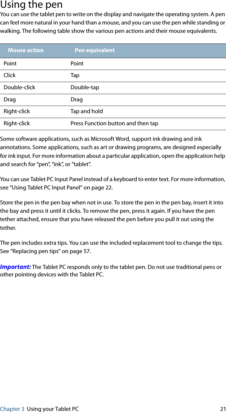 Chapter 3 Using your Tablet PC 21Using the penYou can use the tablet pen to write on the display and navigate the operating system. A pen can feel more natural in your hand than a mouse, and you can use the pen while standing or walking. The following table show the various pen actions and their mouse equivalents.Some software applications, such as Microsoft Word, support ink drawing and ink annotations. Some applications, such as art or drawing programs, are designed especially for ink input. For more information about a particular application, open the application help and search for “pen”, “ink”, or “tablet“.You can use Tablet PC Input Panel instead of a keyboard to enter text. For more information, see “Using Tablet PC Input Panel” on page 22.Store the pen in the pen bay when not in use. To store the pen in the pen bay, insert it into the bay and press it until it clicks. To remove the pen, press it again. If you have the pen tether attached, ensure that you have released the pen before you pull it out using the tether.The pen includes extra tips. You can use the included replacement tool to change the tips. See “Replacing pen tips” on page 57.Important: The Tablet PC responds only to the tablet pen. Do not use traditional pens or other pointing devices with the Tablet PC.Mouse action Pen equivalentPoint PointClick TapDouble-click Double-tapDrag DragRight-click Tap and holdRight-click Press Function button and then tap