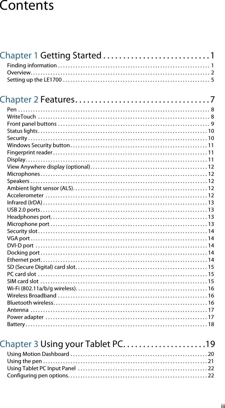 iiiContentsChapter 1 Getting Started . . . . . . . . . . . . . . . . . . . . . . . . . . . 1Finding information . . . . . . . . . . . . . . . . . . . . . . . . . . . . . . . . . . . . . . . . . . . . . . . . . . . . . . . . . . . . . 1Overview. . . . . . . . . . . . . . . . . . . . . . . . . . . . . . . . . . . . . . . . . . . . . . . . . . . . . . . . . . . . . . . . . . . . . . . . 2Setting up the LE1700 . . . . . . . . . . . . . . . . . . . . . . . . . . . . . . . . . . . . . . . . . . . . . . . . . . . . . . . . . . . 5Chapter 2 Features. . . . . . . . . . . . . . . . . . . . . . . . . . . . . . . . . . 7Pen . . . . . . . . . . . . . . . . . . . . . . . . . . . . . . . . . . . . . . . . . . . . . . . . . . . . . . . . . . . . . . . . . . . . . . . . . . . . . 8WriteTouch  . . . . . . . . . . . . . . . . . . . . . . . . . . . . . . . . . . . . . . . . . . . . . . . . . . . . . . . . . . . . . . . . . . . . . 8Front panel buttons . . . . . . . . . . . . . . . . . . . . . . . . . . . . . . . . . . . . . . . . . . . . . . . . . . . . . . . . . . . . . 9Status lights . . . . . . . . . . . . . . . . . . . . . . . . . . . . . . . . . . . . . . . . . . . . . . . . . . . . . . . . . . . . . . . . . . . . 10Security . . . . . . . . . . . . . . . . . . . . . . . . . . . . . . . . . . . . . . . . . . . . . . . . . . . . . . . . . . . . . . . . . . . . . . . . 10Windows Security button . . . . . . . . . . . . . . . . . . . . . . . . . . . . . . . . . . . . . . . . . . . . . . . . . . . . . . . 11Fingerprint reader . . . . . . . . . . . . . . . . . . . . . . . . . . . . . . . . . . . . . . . . . . . . . . . . . . . . . . . . . . . . . . 11Display. . . . . . . . . . . . . . . . . . . . . . . . . . . . . . . . . . . . . . . . . . . . . . . . . . . . . . . . . . . . . . . . . . . . . . . . . 11View Anywhere display (optional). . . . . . . . . . . . . . . . . . . . . . . . . . . . . . . . . . . . . . . . . . . . . . . 12Microphones . . . . . . . . . . . . . . . . . . . . . . . . . . . . . . . . . . . . . . . . . . . . . . . . . . . . . . . . . . . . . . . . . . . 12Speakers . . . . . . . . . . . . . . . . . . . . . . . . . . . . . . . . . . . . . . . . . . . . . . . . . . . . . . . . . . . . . . . . . . . . . . . 12Ambient light sensor (ALS). . . . . . . . . . . . . . . . . . . . . . . . . . . . . . . . . . . . . . . . . . . . . . . . . . . . . . 12Accelerometer  . . . . . . . . . . . . . . . . . . . . . . . . . . . . . . . . . . . . . . . . . . . . . . . . . . . . . . . . . . . . . . . . . 12Infrared (IrDA) . . . . . . . . . . . . . . . . . . . . . . . . . . . . . . . . . . . . . . . . . . . . . . . . . . . . . . . . . . . . . . . . . . 13USB 2.0 ports . . . . . . . . . . . . . . . . . . . . . . . . . . . . . . . . . . . . . . . . . . . . . . . . . . . . . . . . . . . . . . . . . . . 13Headphones port. . . . . . . . . . . . . . . . . . . . . . . . . . . . . . . . . . . . . . . . . . . . . . . . . . . . . . . . . . . . . . . 13Microphone port . . . . . . . . . . . . . . . . . . . . . . . . . . . . . . . . . . . . . . . . . . . . . . . . . . . . . . . . . . . . . . . 13Security slot . . . . . . . . . . . . . . . . . . . . . . . . . . . . . . . . . . . . . . . . . . . . . . . . . . . . . . . . . . . . . . . . . . . . 14VGA port . . . . . . . . . . . . . . . . . . . . . . . . . . . . . . . . . . . . . . . . . . . . . . . . . . . . . . . . . . . . . . . . . . . . . . . 14DVI-D port  . . . . . . . . . . . . . . . . . . . . . . . . . . . . . . . . . . . . . . . . . . . . . . . . . . . . . . . . . . . . . . . . . . . . . 14Docking port . . . . . . . . . . . . . . . . . . . . . . . . . . . . . . . . . . . . . . . . . . . . . . . . . . . . . . . . . . . . . . . . . . . 14Ethernet port. . . . . . . . . . . . . . . . . . . . . . . . . . . . . . . . . . . . . . . . . . . . . . . . . . . . . . . . . . . . . . . . . . . 14SD (Secure Digital) card slot. . . . . . . . . . . . . . . . . . . . . . . . . . . . . . . . . . . . . . . . . . . . . . . . . . . . . 15PC card slot  . . . . . . . . . . . . . . . . . . . . . . . . . . . . . . . . . . . . . . . . . . . . . . . . . . . . . . . . . . . . . . . . . . . . 15SIM card slot  . . . . . . . . . . . . . . . . . . . . . . . . . . . . . . . . . . . . . . . . . . . . . . . . . . . . . . . . . . . . . . . . . . . 15Wi-Fi (802.11a/b/g wireless). . . . . . . . . . . . . . . . . . . . . . . . . . . . . . . . . . . . . . . . . . . . . . . . . . . . . 16Wireless Broadband . . . . . . . . . . . . . . . . . . . . . . . . . . . . . . . . . . . . . . . . . . . . . . . . . . . . . . . . . . . . 16Bluetooth wireless. . . . . . . . . . . . . . . . . . . . . . . . . . . . . . . . . . . . . . . . . . . . . . . . . . . . . . . . . . . . . . 16Antenna  . . . . . . . . . . . . . . . . . . . . . . . . . . . . . . . . . . . . . . . . . . . . . . . . . . . . . . . . . . . . . . . . . . . . . . . 17Power adapter  . . . . . . . . . . . . . . . . . . . . . . . . . . . . . . . . . . . . . . . . . . . . . . . . . . . . . . . . . . . . . . . . . 17Battery . . . . . . . . . . . . . . . . . . . . . . . . . . . . . . . . . . . . . . . . . . . . . . . . . . . . . . . . . . . . . . . . . . . . . . . . . 18Chapter 3 Using your Tablet PC. . . . . . . . . . . . . . . . . . . . .19Using Motion Dashboard . . . . . . . . . . . . . . . . . . . . . . . . . . . . . . . . . . . . . . . . . . . . . . . . . . . . . . . 20Using the pen . . . . . . . . . . . . . . . . . . . . . . . . . . . . . . . . . . . . . . . . . . . . . . . . . . . . . . . . . . . . . . . . . . 21Using Tablet PC Input Panel  . . . . . . . . . . . . . . . . . . . . . . . . . . . . . . . . . . . . . . . . . . . . . . . . . . . . 22Configuring pen options. . . . . . . . . . . . . . . . . . . . . . . . . . . . . . . . . . . . . . . . . . . . . . . . . . . . . . . . 22