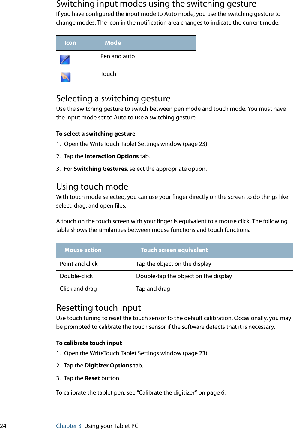 24 Chapter 3 Using your Tablet PCSwitching input modes using the switching gestureIf you have configured the input mode to Auto mode, you use the switching gesture to change modes. The icon in the notification area changes to indicate the current mode. Selecting a switching gestureUse the switching gesture to switch between pen mode and touch mode. You must have the input mode set to Auto to use a switching gesture.To select a switching gesture1. Open the WriteTouch Tablet Settings window (page 23).2. Tap the Interaction Options tab.3. For Switching Gestures, select the appropriate option.Using touch modeWith touch mode selected, you can use your finger directly on the screen to do things like select, drag, and open files.A touch on the touch screen with your finger is equivalent to a mouse click. The following table shows the similarities between mouse functions and touch functions.Resetting touch inputUse touch tuning to reset the touch sensor to the default calibration. Occasionally, you may be prompted to calibrate the touch sensor if the software detects that it is necessary.To calibrate touch input1. Open the WriteTouch Tablet Settings window (page 23).2. Tap the Digitizer Options tab.3. Tap the Reset button.To calibrate the tablet pen, see “Calibrate the digitizer” on page 6.Icon ModePen and autoTouchMouse action Touch screen equivalentPoint and click Tap the object on the displayDouble-click Double-tap the object on the displayClick and drag Tap and drag