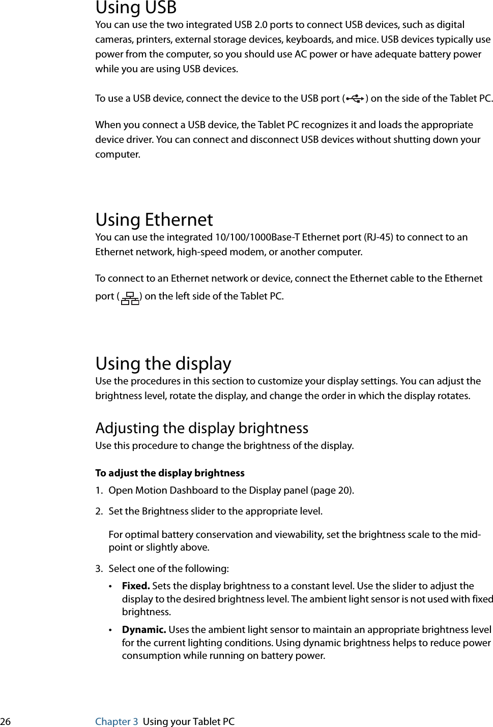 26 Chapter 3 Using your Tablet PCUsing USBYou can use the two integrated USB 2.0 ports to connect USB devices, such as digital cameras, printers, external storage devices, keyboards, and mice. USB devices typically use power from the computer, so you should use AC power or have adequate battery power while you are using USB devices.To use a USB device, connect the device to the USB port ( ) on the side of the Tablet PC. When you connect a USB device, the Tablet PC recognizes it and loads the appropriate device driver. You can connect and disconnect USB devices without shutting down your computer.Using EthernetYou can use the integrated 10/100/1000Base-T Ethernet port (RJ-45) to connect to an Ethernet network, high-speed modem, or another computer.To connect to an Ethernet network or device, connect the Ethernet cable to the Ethernet port ( ) on the left side of the Tablet PC.Using the displayUse the procedures in this section to customize your display settings. You can adjust the brightness level, rotate the display, and change the order in which the display rotates.Adjusting the display brightnessUse this procedure to change the brightness of the display.To adjust the display brightness1. Open Motion Dashboard to the Display panel (page 20).2. Set the Brightness slider to the appropriate level.For optimal battery conservation and viewability, set the brightness scale to the mid-point or slightly above.3. Select one of the following:•Fixed. Sets the display brightness to a constant level. Use the slider to adjust the display to the desired brightness level. The ambient light sensor is not used with fixed brightness.•Dynamic. Uses the ambient light sensor to maintain an appropriate brightness level for the current lighting conditions. Using dynamic brightness helps to reduce power consumption while running on battery power.