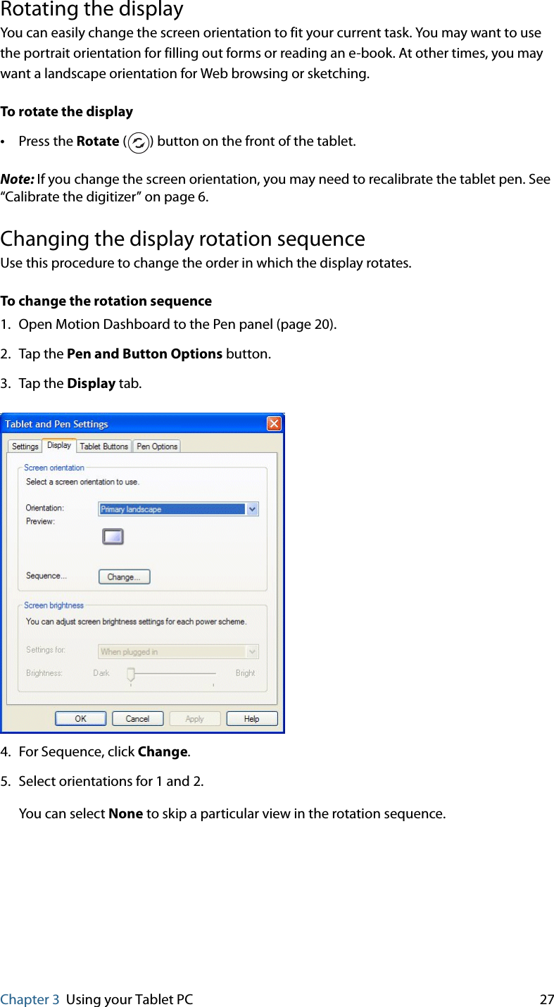 Chapter 3 Using your Tablet PC 27Rotating the displayYou can easily change the screen orientation to fit your current task. You may want to use the portrait orientation for filling out forms or reading an e-book. At other times, you may want a landscape orientation for Web browsing or sketching.To rotate the display•Press the Rotate ( ) button on the front of the tablet.Note: If you change the screen orientation, you may need to recalibrate the tablet pen. See “Calibrate the digitizer” on page 6.Changing the display rotation sequenceUse this procedure to change the order in which the display rotates.To change the rotation sequence1. Open Motion Dashboard to the Pen panel (page 20).2. Tap the Pen and Button Options button.3. Tap the Display tab.4. For Sequence, click Change.5. Select orientations for 1 and 2.You can select None to skip a particular view in the rotation sequence.