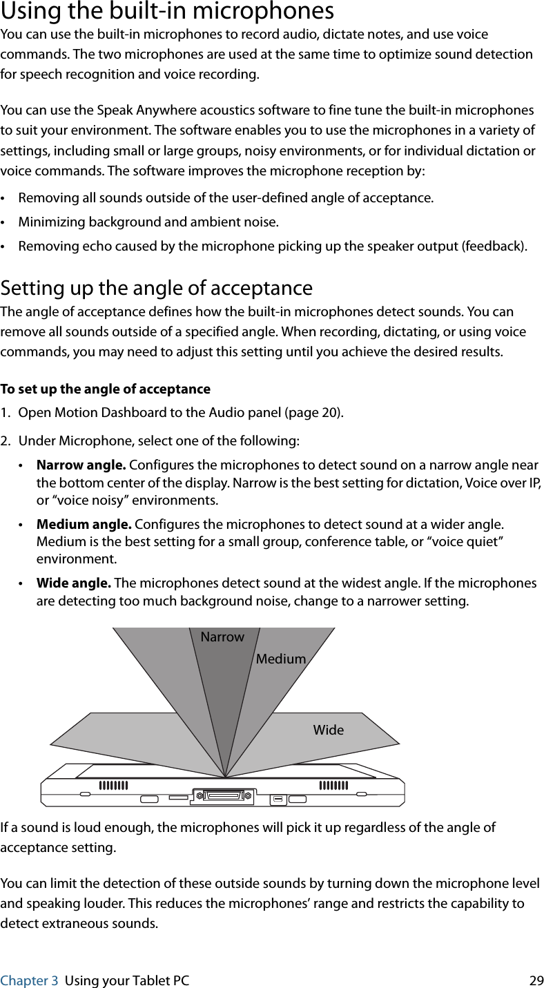 Chapter 3 Using your Tablet PC 29Using the built-in microphonesYou can use the built-in microphones to record audio, dictate notes, and use voice commands. The two microphones are used at the same time to optimize sound detection for speech recognition and voice recording.You can use the Speak Anywhere acoustics software to fine tune the built-in microphones to suit your environment. The software enables you to use the microphones in a variety of settings, including small or large groups, noisy environments, or for individual dictation or voice commands. The software improves the microphone reception by:•Removing all sounds outside of the user-defined angle of acceptance.•Minimizing background and ambient noise.•Removing echo caused by the microphone picking up the speaker output (feedback).Setting up the angle of acceptanceThe angle of acceptance defines how the built-in microphones detect sounds. You can remove all sounds outside of a specified angle. When recording, dictating, or using voice commands, you may need to adjust this setting until you achieve the desired results.To set up the angle of acceptance1. Open Motion Dashboard to the Audio panel (page 20).2. Under Microphone, select one of the following:•Narrow angle. Configures the microphones to detect sound on a narrow angle near the bottom center of the display. Narrow is the best setting for dictation, Voice over IP, or “voice noisy” environments.•Medium angle. Configures the microphones to detect sound at a wider angle. Medium is the best setting for a small group, conference table, or “voice quiet” environment.•Wide angle. The microphones detect sound at the widest angle. If the microphones are detecting too much background noise, change to a narrower setting.If a sound is loud enough, the microphones will pick it up regardless of the angle of acceptance setting.You can limit the detection of these outside sounds by turning down the microphone level and speaking louder. This reduces the microphones’ range and restricts the capability to detect extraneous sounds.NarrowMediumWide