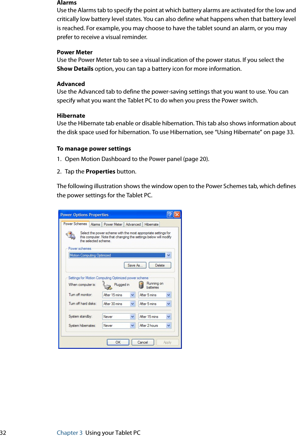32 Chapter 3 Using your Tablet PCAlarmsUse the Alarms tab to specify the point at which battery alarms are activated for the low and critically low battery level states. You can also define what happens when that battery level is reached. For example, you may choose to have the tablet sound an alarm, or you may prefer to receive a visual reminder.Power MeterUse the Power Meter tab to see a visual indication of the power status. If you select the Show Details option, you can tap a battery icon for more information.AdvancedUse the Advanced tab to define the power-saving settings that you want to use. You can specify what you want the Tablet PC to do when you press the Power switch.HibernateUse the Hibernate tab enable or disable hibernation. This tab also shows information about the disk space used for hibernation. To use Hibernation, see “Using Hibernate” on page 33.To manage power settings1. Open Motion Dashboard to the Power panel (page 20).2. Tap the Properties button.The following illustration shows the window open to the Power Schemes tab, which defines the power settings for the Tablet PC.
