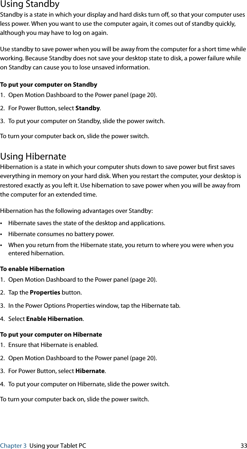 Chapter 3 Using your Tablet PC 33Using StandbyStandby is a state in which your display and hard disks turn off, so that your computer uses less power. When you want to use the computer again, it comes out of standby quickly, although you may have to log on again.Use standby to save power when you will be away from the computer for a short time while working. Because Standby does not save your desktop state to disk, a power failure while on Standby can cause you to lose unsaved information.To put your computer on Standby1. Open Motion Dashboard to the Power panel (page 20).2. For Power Button, select Standby.3. To put your computer on Standby, slide the power switch.To turn your computer back on, slide the power switch.Using HibernateHibernation is a state in which your computer shuts down to save power but first saves everything in memory on your hard disk. When you restart the computer, your desktop is restored exactly as you left it. Use hibernation to save power when you will be away from the computer for an extended time.Hibernation has the following advantages over Standby:•Hibernate saves the state of the desktop and applications.•Hibernate consumes no battery power.•When you return from the Hibernate state, you return to where you were when you entered hibernation.To enable Hibernation1. Open Motion Dashboard to the Power panel (page 20).2. Tap the Properties button.3. In the Power Options Properties window, tap the Hibernate tab.4. Select Enable Hibernation.To put your computer on Hibernate1. Ensure that Hibernate is enabled.2. Open Motion Dashboard to the Power panel (page 20).3. For Power Button, select Hibernate.4. To put your computer on Hibernate, slide the power switch.To turn your computer back on, slide the power switch.