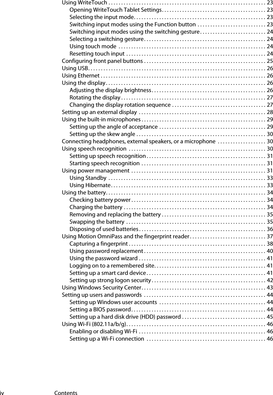 iv ContentsUsing WriteTouch . . . . . . . . . . . . . . . . . . . . . . . . . . . . . . . . . . . . . . . . . . . . . . . . . . . . . . . . . . . . . . 23Opening WriteTouch Tablet Settings. . . . . . . . . . . . . . . . . . . . . . . . . . . . . . . . . . . . . . . . . 23Selecting the input mode. . . . . . . . . . . . . . . . . . . . . . . . . . . . . . . . . . . . . . . . . . . . . . . . . . . . 23Switching input modes using the Function button  . . . . . . . . . . . . . . . . . . . . . . . . . . . 23Switching input modes using the switching gesture . . . . . . . . . . . . . . . . . . . . . . . . . . 24Selecting a switching gesture. . . . . . . . . . . . . . . . . . . . . . . . . . . . . . . . . . . . . . . . . . . . . . . . 24Using touch mode  . . . . . . . . . . . . . . . . . . . . . . . . . . . . . . . . . . . . . . . . . . . . . . . . . . . . . . . . . . 24Resetting touch input . . . . . . . . . . . . . . . . . . . . . . . . . . . . . . . . . . . . . . . . . . . . . . . . . . . . . . . 24Configuring front panel buttons . . . . . . . . . . . . . . . . . . . . . . . . . . . . . . . . . . . . . . . . . . . . . . . . 25Using USB. . . . . . . . . . . . . . . . . . . . . . . . . . . . . . . . . . . . . . . . . . . . . . . . . . . . . . . . . . . . . . . . . . . . . . 26Using Ethernet . . . . . . . . . . . . . . . . . . . . . . . . . . . . . . . . . . . . . . . . . . . . . . . . . . . . . . . . . . . . . . . . . 26Using the display . . . . . . . . . . . . . . . . . . . . . . . . . . . . . . . . . . . . . . . . . . . . . . . . . . . . . . . . . . . . . . . 26Adjusting the display brightness. . . . . . . . . . . . . . . . . . . . . . . . . . . . . . . . . . . . . . . . . . . . . 26Rotating the display . . . . . . . . . . . . . . . . . . . . . . . . . . . . . . . . . . . . . . . . . . . . . . . . . . . . . . . . . 27Changing the display rotation sequence . . . . . . . . . . . . . . . . . . . . . . . . . . . . . . . . . . . . . 27Setting up an external display  . . . . . . . . . . . . . . . . . . . . . . . . . . . . . . . . . . . . . . . . . . . . . . . . . . 28Using the built-in microphones . . . . . . . . . . . . . . . . . . . . . . . . . . . . . . . . . . . . . . . . . . . . . . . . . 29Setting up the angle of acceptance . . . . . . . . . . . . . . . . . . . . . . . . . . . . . . . . . . . . . . . . . . 29Setting up the skew angle . . . . . . . . . . . . . . . . . . . . . . . . . . . . . . . . . . . . . . . . . . . . . . . . . . . 30Connecting headphones, external speakers, or a microphone  . . . . . . . . . . . . . . . . . . . 30Using speech recognition  . . . . . . . . . . . . . . . . . . . . . . . . . . . . . . . . . . . . . . . . . . . . . . . . . . . . . . 30Setting up speech recognition . . . . . . . . . . . . . . . . . . . . . . . . . . . . . . . . . . . . . . . . . . . . . . . 31Starting speech recognition . . . . . . . . . . . . . . . . . . . . . . . . . . . . . . . . . . . . . . . . . . . . . . . . . 31Using power management  . . . . . . . . . . . . . . . . . . . . . . . . . . . . . . . . . . . . . . . . . . . . . . . . . . . . . 31Using Standby  . . . . . . . . . . . . . . . . . . . . . . . . . . . . . . . . . . . . . . . . . . . . . . . . . . . . . . . . . . . . . . 33Using Hibernate. . . . . . . . . . . . . . . . . . . . . . . . . . . . . . . . . . . . . . . . . . . . . . . . . . . . . . . . . . . . . 33Using the battery. . . . . . . . . . . . . . . . . . . . . . . . . . . . . . . . . . . . . . . . . . . . . . . . . . . . . . . . . . . . . . . 34Checking battery power . . . . . . . . . . . . . . . . . . . . . . . . . . . . . . . . . . . . . . . . . . . . . . . . . . . . . 34Charging the battery . . . . . . . . . . . . . . . . . . . . . . . . . . . . . . . . . . . . . . . . . . . . . . . . . . . . . . . . 34Removing and replacing the battery . . . . . . . . . . . . . . . . . . . . . . . . . . . . . . . . . . . . . . . . . 35Swapping the battery  . . . . . . . . . . . . . . . . . . . . . . . . . . . . . . . . . . . . . . . . . . . . . . . . . . . . . . . 35Disposing of used batteries . . . . . . . . . . . . . . . . . . . . . . . . . . . . . . . . . . . . . . . . . . . . . . . . . . 36Using Motion OmniPass and the fingerprint reader . . . . . . . . . . . . . . . . . . . . . . . . . . . . . . 37Capturing a fingerprint . . . . . . . . . . . . . . . . . . . . . . . . . . . . . . . . . . . . . . . . . . . . . . . . . . . . . . 38Using password replacement . . . . . . . . . . . . . . . . . . . . . . . . . . . . . . . . . . . . . . . . . . . . . . . . 40Using the password wizard . . . . . . . . . . . . . . . . . . . . . . . . . . . . . . . . . . . . . . . . . . . . . . . . . . 41Logging on to a remembered site. . . . . . . . . . . . . . . . . . . . . . . . . . . . . . . . . . . . . . . . . . . . 41Setting up a smart card device . . . . . . . . . . . . . . . . . . . . . . . . . . . . . . . . . . . . . . . . . . . . . . . 41Setting up strong logon security . . . . . . . . . . . . . . . . . . . . . . . . . . . . . . . . . . . . . . . . . . . . . 42Using Windows Security Center. . . . . . . . . . . . . . . . . . . . . . . . . . . . . . . . . . . . . . . . . . . . . . . . . 43Setting up users and passwords  . . . . . . . . . . . . . . . . . . . . . . . . . . . . . . . . . . . . . . . . . . . . . . . . 44Setting up Windows user accounts  . . . . . . . . . . . . . . . . . . . . . . . . . . . . . . . . . . . . . . . . . . 44Setting a BIOS password. . . . . . . . . . . . . . . . . . . . . . . . . . . . . . . . . . . . . . . . . . . . . . . . . . . . . 44Setting up a hard disk drive (HDD) password . . . . . . . . . . . . . . . . . . . . . . . . . . . . . . . . . 45Using Wi-Fi (802.11a/b/g). . . . . . . . . . . . . . . . . . . . . . . . . . . . . . . . . . . . . . . . . . . . . . . . . . . . . . . 46Enabling or disabling Wi-Fi  . . . . . . . . . . . . . . . . . . . . . . . . . . . . . . . . . . . . . . . . . . . . . . . . . . 46Setting up a Wi-Fi connection  . . . . . . . . . . . . . . . . . . . . . . . . . . . . . . . . . . . . . . . . . . . . . . . 46