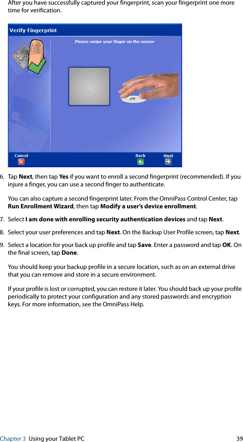 Chapter 3 Using your Tablet PC 39After you have successfully captured your fingerprint, scan your fingerprint one more time for verification.6. Tap Next, then tap Ye s if you want to enroll a second fingerprint (recommended). If you injure a finger, you can use a second finger to authenticate.You can also capture a second fingerprint later. From the OmniPass Control Center, tap Run Enrollment Wizard, then tap Modify a user’s device enrollment.7. Select I am done with enrolling security authentication devices and tap Next.8. Select your user preferences and tap Next. On the Backup User Profile screen, tap Next.9. Select a location for your back up profile and tap Save. Enter a password and tap OK. On the final screen, tap Done.You should keep your backup profile in a secure location, such as on an external drive that you can remove and store in a secure environment.If your profile is lost or corrupted, you can restore it later. You should back up your profile periodically to protect your configuration and any stored passwords and encryption keys. For more information, see the OmniPass Help.