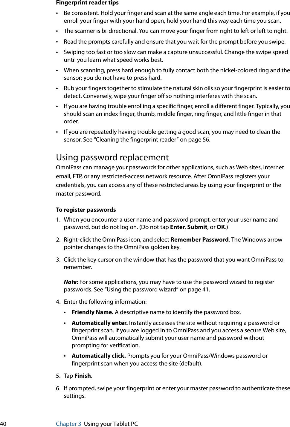 40 Chapter 3 Using your Tablet PCFingerprint reader tips•Be consistent. Hold your finger and scan at the same angle each time. For example, if you enroll your finger with your hand open, hold your hand this way each time you scan.•The scanner is bi-directional. You can move your finger from right to left or left to right.•Read the prompts carefully and ensure that you wait for the prompt before you swipe.•Swiping too fast or too slow can make a capture unsuccessful. Change the swipe speed until you learn what speed works best.•When scanning, press hard enough to fully contact both the nickel-colored ring and the sensor; you do not have to press hard.•Rub your fingers together to stimulate the natural skin oils so your fingerprint is easier to detect. Conversely, wipe your finger off so nothing interferes with the scan.•If you are having trouble enrolling a specific finger, enroll a different finger. Typically, you should scan an index finger, thumb, middle finger, ring finger, and little finger in that order.•If you are repeatedly having trouble getting a good scan, you may need to clean the sensor. See “Cleaning the fingerprint reader” on page 56.Using password replacementOmniPass can manage your passwords for other applications, such as Web sites, Internet email, FTP, or any restricted-access network resource. After OmniPass registers your credentials, you can access any of these restricted areas by using your fingerprint or the master password.To register passwords1. When you encounter a user name and password prompt, enter your user name and password, but do not log on. (Do not tap Enter, Submit, or OK.)2. Right-click the OmniPass icon, and select Remember Password. The Windows arrow pointer changes to the OmniPass golden key.3. Click the key cursor on the window that has the password that you want OmniPass to remember.Note: For some applications, you may have to use the password wizard to register passwords. See “Using the password wizard” on page 41.4. Enter the following information:•Friendly Name. A descriptive name to identify the password box.•Automatically enter. Instantly accesses the site without requiring a password or fingerprint scan. If you are logged in to OmniPass and you access a secure Web site, OmniPass will automatically submit your user name and password without prompting for verification.•Automatically click. Prompts you for your OmniPass/Windows password or fingerprint scan when you access the site (default).5. Tap Finish.6. If prompted, swipe your fingerprint or enter your master password to authenticate these settings.