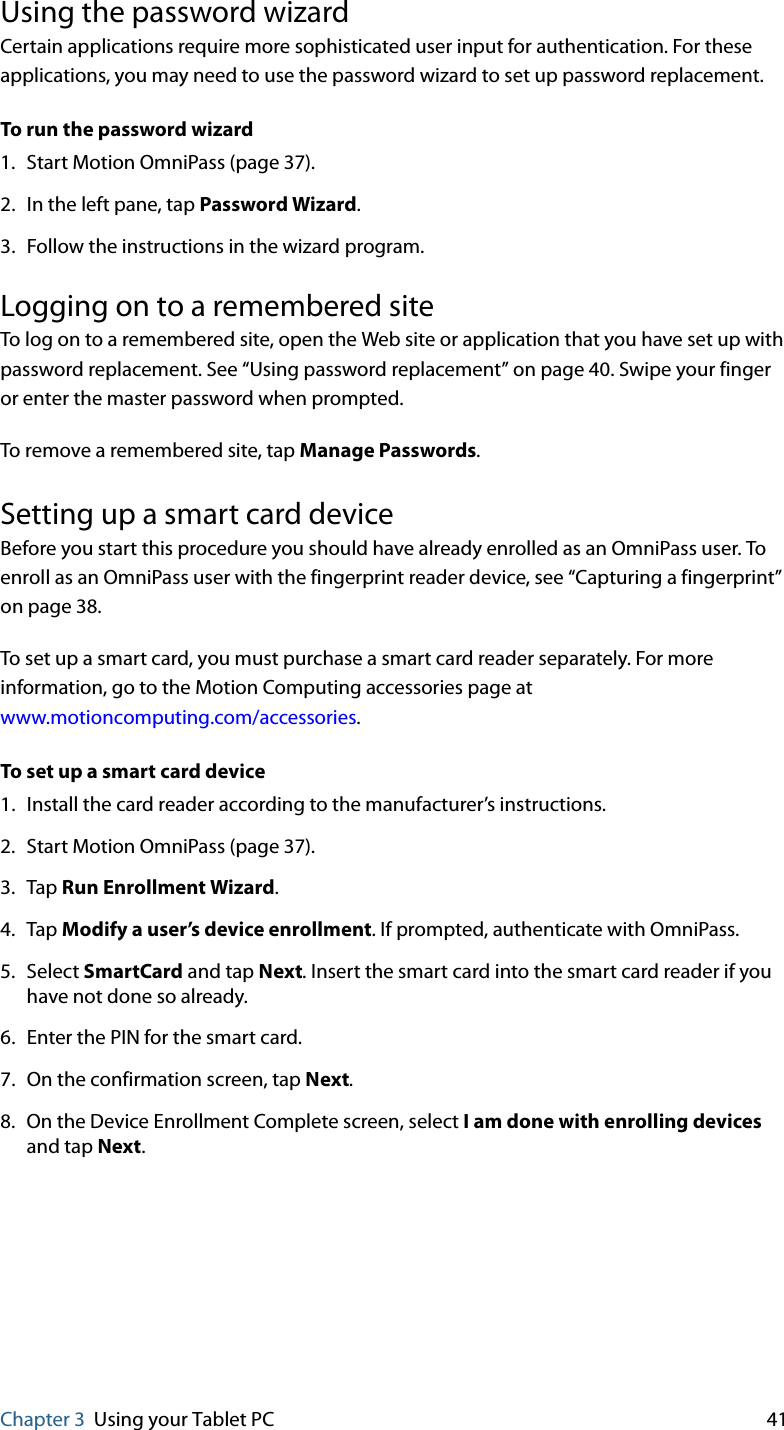 Chapter 3 Using your Tablet PC 41Using the password wizardCertain applications require more sophisticated user input for authentication. For these applications, you may need to use the password wizard to set up password replacement.To run the password wizard1. Start Motion OmniPass (page 37).2. In the left pane, tap Password Wizard.3. Follow the instructions in the wizard program.Logging on to a remembered siteTo log on to a remembered site, open the Web site or application that you have set up with password replacement. See “Using password replacement” on page 40. Swipe your finger or enter the master password when prompted.To remove a remembered site, tap Manage Passwords.Setting up a smart card deviceBefore you start this procedure you should have already enrolled as an OmniPass user. To enroll as an OmniPass user with the fingerprint reader device, see “Capturing a fingerprint” on page 38.To set up a smart card, you must purchase a smart card reader separately. For more information, go to the Motion Computing accessories page at www.motioncomputing.com/accessories.To set up a smart card device1. Install the card reader according to the manufacturer’s instructions.2. Start Motion OmniPass (page 37).3. Tap Run Enrollment Wizard.4. Tap Modify a user’s device enrollment. If prompted, authenticate with OmniPass.5. Select SmartCard and tap Next. Insert the smart card into the smart card reader if you have not done so already.6. Enter the PIN for the smart card.7. On the confirmation screen, tap Next.8. On the Device Enrollment Complete screen, select I am done with enrolling devices and tap Next.