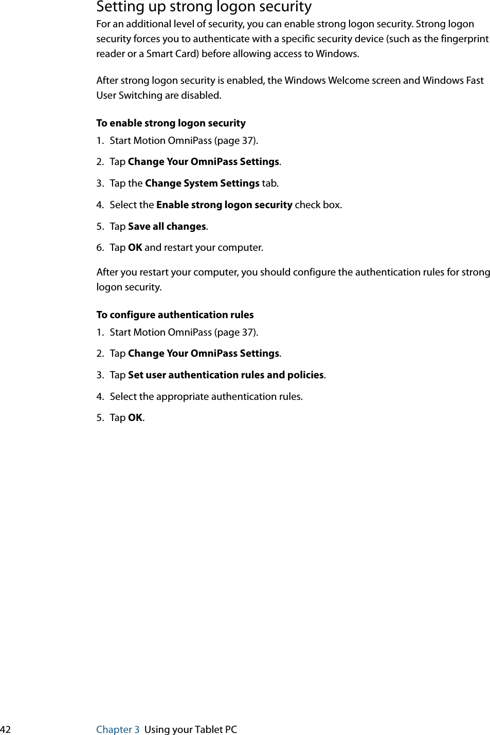 42 Chapter 3 Using your Tablet PCSetting up strong logon securityFor an additional level of security, you can enable strong logon security. Strong logon security forces you to authenticate with a specific security device (such as the fingerprint reader or a Smart Card) before allowing access to Windows.After strong logon security is enabled, the Windows Welcome screen and Windows Fast User Switching are disabled.To enable strong logon security1. Start Motion OmniPass (page 37).2. Tap Change Your OmniPass Settings.3. Tap the Change System Settings tab.4. Select the Enable strong logon security check box.5. Tap Save all changes.6. Tap OK and restart your computer.After you restart your computer, you should configure the authentication rules for strong logon security.To configure authentication rules1. Start Motion OmniPass (page 37).2. Tap Change Your OmniPass Settings.3. Tap Set user authentication rules and policies.4. Select the appropriate authentication rules.5. Tap OK.