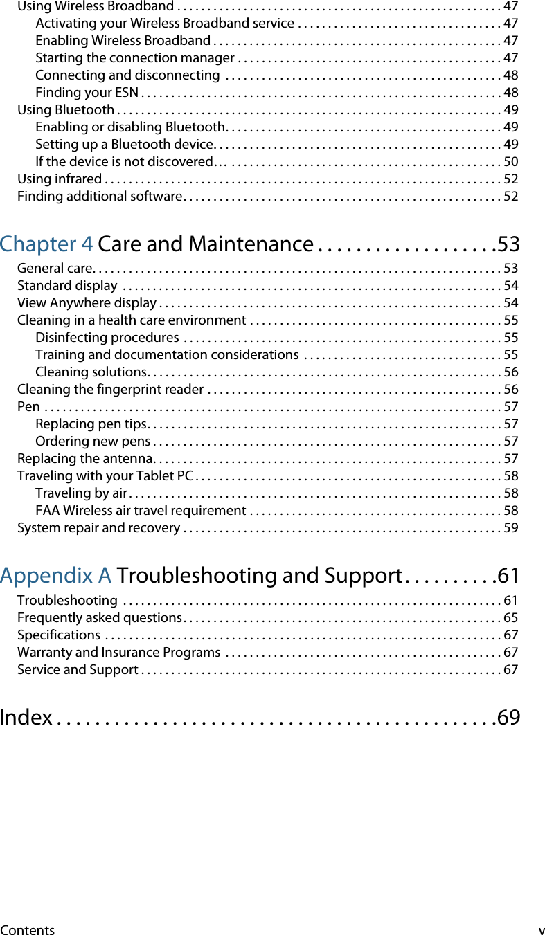 Contents vUsing Wireless Broadband . . . . . . . . . . . . . . . . . . . . . . . . . . . . . . . . . . . . . . . . . . . . . . . . . . . . . . 47Activating your Wireless Broadband service . . . . . . . . . . . . . . . . . . . . . . . . . . . . . . . . . . 47Enabling Wireless Broadband . . . . . . . . . . . . . . . . . . . . . . . . . . . . . . . . . . . . . . . . . . . . . . . . 47Starting the connection manager . . . . . . . . . . . . . . . . . . . . . . . . . . . . . . . . . . . . . . . . . . . . 47Connecting and disconnecting  . . . . . . . . . . . . . . . . . . . . . . . . . . . . . . . . . . . . . . . . . . . . . . 48Finding your ESN . . . . . . . . . . . . . . . . . . . . . . . . . . . . . . . . . . . . . . . . . . . . . . . . . . . . . . . . . . . . 48Using Bluetooth . . . . . . . . . . . . . . . . . . . . . . . . . . . . . . . . . . . . . . . . . . . . . . . . . . . . . . . . . . . . . . . . 49Enabling or disabling Bluetooth. . . . . . . . . . . . . . . . . . . . . . . . . . . . . . . . . . . . . . . . . . . . . . 49Setting up a Bluetooth device. . . . . . . . . . . . . . . . . . . . . . . . . . . . . . . . . . . . . . . . . . . . . . . . 49If the device is not discovered… . . . . . . . . . . . . . . . . . . . . . . . . . . . . . . . . . . . . . . . . . . . . . 50Using infrared . . . . . . . . . . . . . . . . . . . . . . . . . . . . . . . . . . . . . . . . . . . . . . . . . . . . . . . . . . . . . . . . . . 52Finding additional software. . . . . . . . . . . . . . . . . . . . . . . . . . . . . . . . . . . . . . . . . . . . . . . . . . . . . 52Chapter 4 Care and Maintenance . . . . . . . . . . . . . . . . . . .53General care. . . . . . . . . . . . . . . . . . . . . . . . . . . . . . . . . . . . . . . . . . . . . . . . . . . . . . . . . . . . . . . . . . . . 53Standard display  . . . . . . . . . . . . . . . . . . . . . . . . . . . . . . . . . . . . . . . . . . . . . . . . . . . . . . . . . . . . . . . 54View Anywhere display . . . . . . . . . . . . . . . . . . . . . . . . . . . . . . . . . . . . . . . . . . . . . . . . . . . . . . . . . 54Cleaning in a health care environment . . . . . . . . . . . . . . . . . . . . . . . . . . . . . . . . . . . . . . . . . . 55Disinfecting procedures . . . . . . . . . . . . . . . . . . . . . . . . . . . . . . . . . . . . . . . . . . . . . . . . . . . . . 55Training and documentation considerations  . . . . . . . . . . . . . . . . . . . . . . . . . . . . . . . . . 55Cleaning solutions. . . . . . . . . . . . . . . . . . . . . . . . . . . . . . . . . . . . . . . . . . . . . . . . . . . . . . . . . . . 56Cleaning the fingerprint reader . . . . . . . . . . . . . . . . . . . . . . . . . . . . . . . . . . . . . . . . . . . . . . . . . 56Pen . . . . . . . . . . . . . . . . . . . . . . . . . . . . . . . . . . . . . . . . . . . . . . . . . . . . . . . . . . . . . . . . . . . . . . . . . . . . 57Replacing pen tips. . . . . . . . . . . . . . . . . . . . . . . . . . . . . . . . . . . . . . . . . . . . . . . . . . . . . . . . . . . 57Ordering new pens . . . . . . . . . . . . . . . . . . . . . . . . . . . . . . . . . . . . . . . . . . . . . . . . . . . . . . . . . . 57Replacing the antenna. . . . . . . . . . . . . . . . . . . . . . . . . . . . . . . . . . . . . . . . . . . . . . . . . . . . . . . . . . 57Traveling with your Tablet PC . . . . . . . . . . . . . . . . . . . . . . . . . . . . . . . . . . . . . . . . . . . . . . . . . . . 58Traveling by air. . . . . . . . . . . . . . . . . . . . . . . . . . . . . . . . . . . . . . . . . . . . . . . . . . . . . . . . . . . . . . 58FAA Wireless air travel requirement . . . . . . . . . . . . . . . . . . . . . . . . . . . . . . . . . . . . . . . . . . 58System repair and recovery . . . . . . . . . . . . . . . . . . . . . . . . . . . . . . . . . . . . . . . . . . . . . . . . . . . . . 59Appendix A Troubleshooting and Support. . . . . . . . . .61Troubleshooting  . . . . . . . . . . . . . . . . . . . . . . . . . . . . . . . . . . . . . . . . . . . . . . . . . . . . . . . . . . . . . . . 61Frequently asked questions. . . . . . . . . . . . . . . . . . . . . . . . . . . . . . . . . . . . . . . . . . . . . . . . . . . . . 65Specifications . . . . . . . . . . . . . . . . . . . . . . . . . . . . . . . . . . . . . . . . . . . . . . . . . . . . . . . . . . . . . . . . . . 67Warranty and Insurance Programs  . . . . . . . . . . . . . . . . . . . . . . . . . . . . . . . . . . . . . . . . . . . . . . 67Service and Support . . . . . . . . . . . . . . . . . . . . . . . . . . . . . . . . . . . . . . . . . . . . . . . . . . . . . . . . . . . . 67Index . . . . . . . . . . . . . . . . . . . . . . . . . . . . . . . . . . . . . . . . . . . . . .69