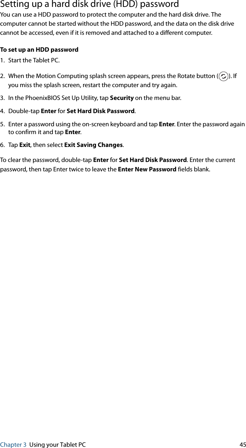 Chapter 3 Using your Tablet PC 45Setting up a hard disk drive (HDD) passwordYou can use a HDD password to protect the computer and the hard disk drive. The computer cannot be started without the HDD password, and the data on the disk drive cannot be accessed, even if it is removed and attached to a different computer.To set up an HDD password1. Start the Tablet PC.2. When the Motion Computing splash screen appears, press the Rotate button ( ). If you miss the splash screen, restart the computer and try again.3. In the PhoenixBIOS Set Up Utility, tap Security on the menu bar.4. Double-tap Enter for Set Hard Disk Password.5. Enter a password using the on-screen keyboard and tap Enter. Enter the password again to confirm it and tap Enter.6. Tap Exit, then select Exit Saving Changes.To clear the password, double-tap Enter for Set Hard Disk Password. Enter the current password, then tap Enter twice to leave the Enter New Password fields blank.