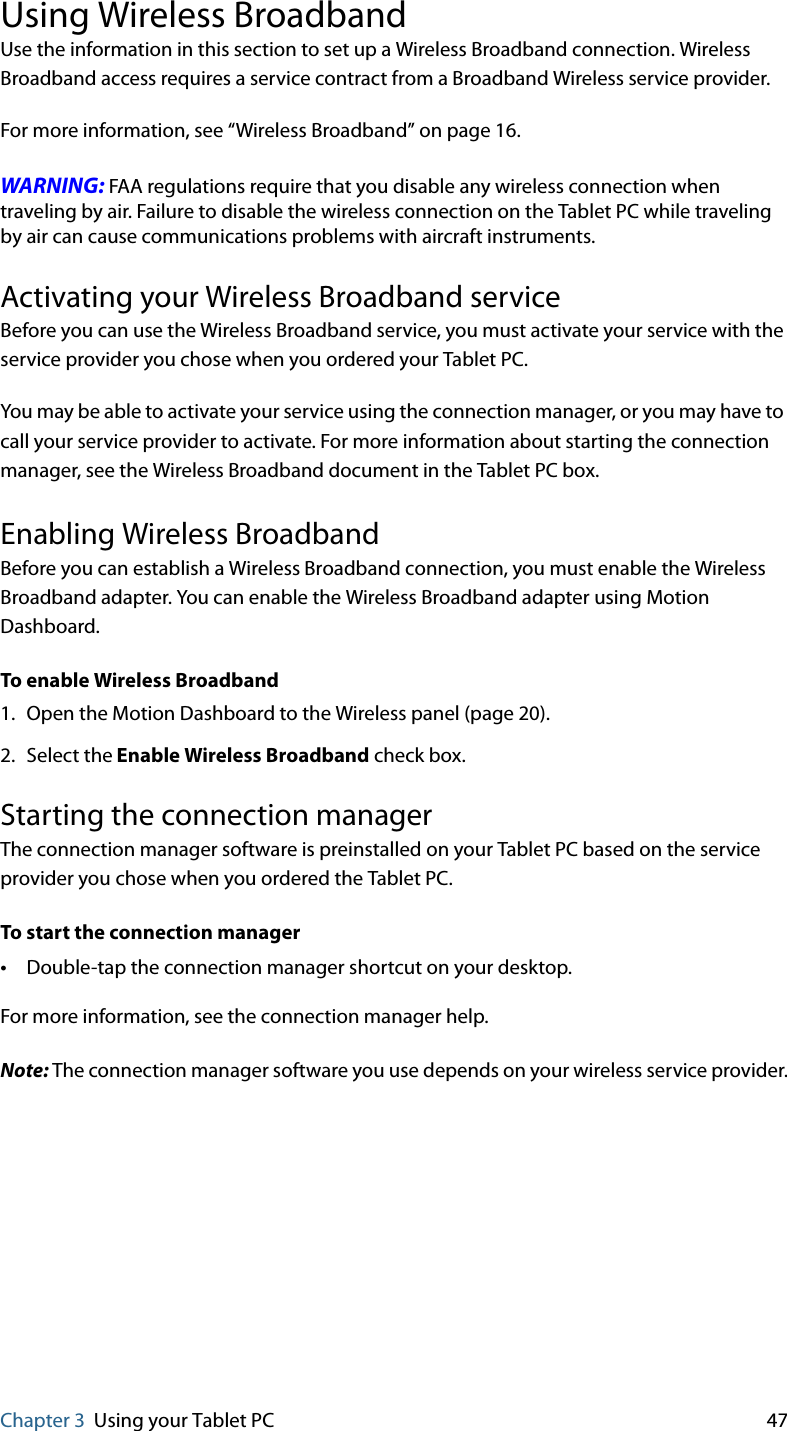 Chapter 3 Using your Tablet PC 47Using Wireless BroadbandUse the information in this section to set up a Wireless Broadband connection. Wireless Broadband access requires a service contract from a Broadband Wireless service provider.For more information, see “Wireless Broadband” on page 16.WARNING: FAA regulations require that you disable any wireless connection when traveling by air. Failure to disable the wireless connection on the Tablet PC while traveling by air can cause communications problems with aircraft instruments.Activating your Wireless Broadband serviceBefore you can use the Wireless Broadband service, you must activate your service with the service provider you chose when you ordered your Tablet PC.You may be able to activate your service using the connection manager, or you may have to call your service provider to activate. For more information about starting the connection manager, see the Wireless Broadband document in the Tablet PC box.Enabling Wireless BroadbandBefore you can establish a Wireless Broadband connection, you must enable the Wireless Broadband adapter. You can enable the Wireless Broadband adapter using Motion Dashboard.To enable Wireless Broadband1. Open the Motion Dashboard to the Wireless panel (page 20).2. Select the Enable Wireless Broadband check box.Starting the connection managerThe connection manager software is preinstalled on your Tablet PC based on the service provider you chose when you ordered the Tablet PC.To start the connection manager•Double-tap the connection manager shortcut on your desktop.For more information, see the connection manager help.Note: The connection manager software you use depends on your wireless service provider.