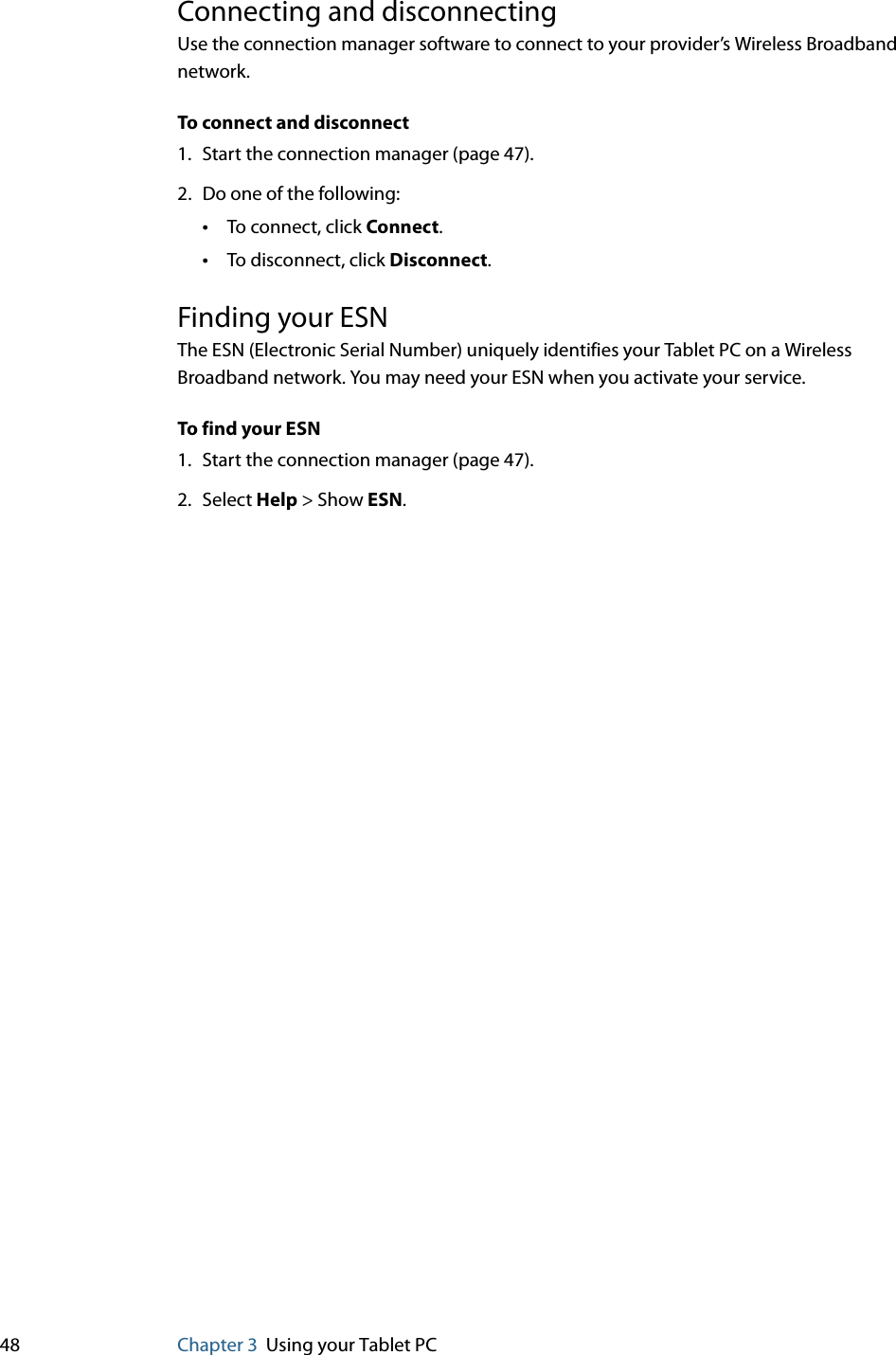 48 Chapter 3 Using your Tablet PCConnecting and disconnectingUse the connection manager software to connect to your provider’s Wireless Broadband network.To connect and disconnect1. Start the connection manager (page 47).2. Do one of the following:•To connect, click Connect.•To disconnect, click Disconnect.Finding your ESNThe ESN (Electronic Serial Number) uniquely identifies your Tablet PC on a Wireless Broadband network. You may need your ESN when you activate your service.To find your ESN1. Start the connection manager (page 47).2. Select Help &gt; Show ESN.