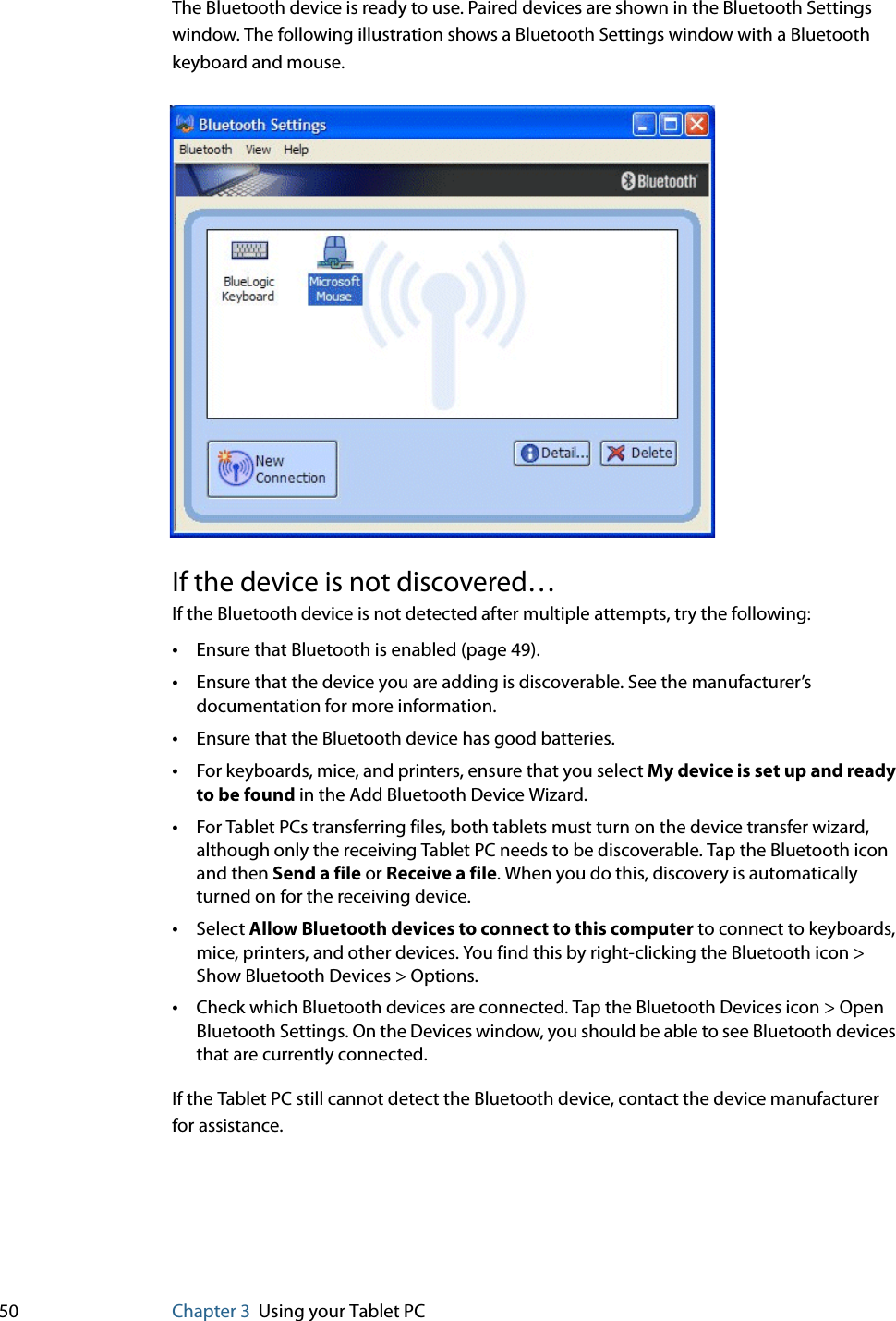 50 Chapter 3 Using your Tablet PCThe Bluetooth device is ready to use. Paired devices are shown in the Bluetooth Settings window. The following illustration shows a Bluetooth Settings window with a Bluetooth keyboard and mouse.If the device is not discovered…If the Bluetooth device is not detected after multiple attempts, try the following:•Ensure that Bluetooth is enabled (page 49).•Ensure that the device you are adding is discoverable. See the manufacturer’s documentation for more information.•Ensure that the Bluetooth device has good batteries.•For keyboards, mice, and printers, ensure that you select My device is set up and ready to be found in the Add Bluetooth Device Wizard.•For Tablet PCs transferring files, both tablets must turn on the device transfer wizard, although only the receiving Tablet PC needs to be discoverable. Tap the Bluetooth icon and then Send a file or Receive a file. When you do this, discovery is automatically turned on for the receiving device.•Select Allow Bluetooth devices to connect to this computer to connect to keyboards, mice, printers, and other devices. You find this by right-clicking the Bluetooth icon &gt; Show Bluetooth Devices &gt; Options.•Check which Bluetooth devices are connected. Tap the Bluetooth Devices icon &gt; Open Bluetooth Settings. On the Devices window, you should be able to see Bluetooth devices that are currently connected.If the Tablet PC still cannot detect the Bluetooth device, contact the device manufacturer for assistance.