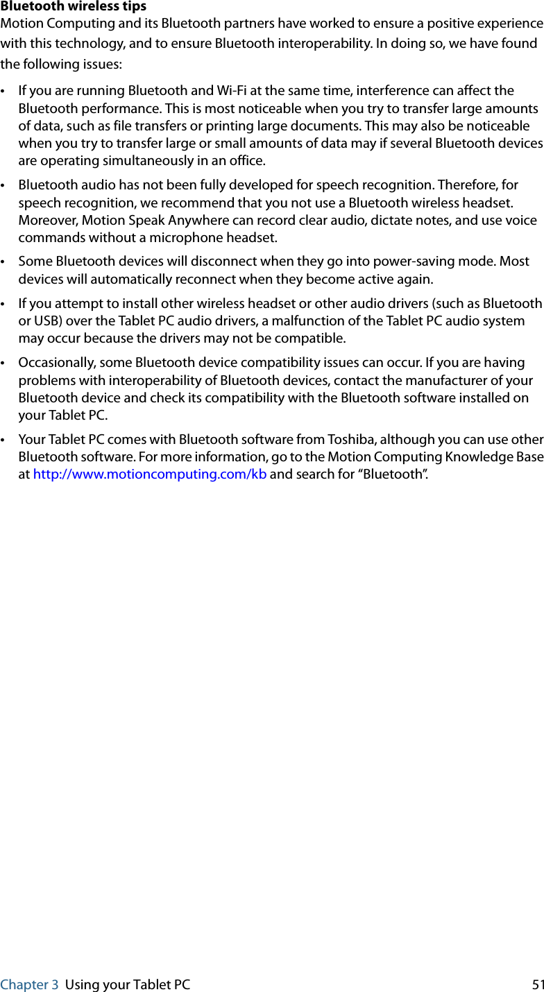 Chapter 3 Using your Tablet PC 51Bluetooth wireless tipsMotion Computing and its Bluetooth partners have worked to ensure a positive experience with this technology, and to ensure Bluetooth interoperability. In doing so, we have found the following issues:•If you are running Bluetooth and Wi-Fi at the same time, interference can affect the Bluetooth performance. This is most noticeable when you try to transfer large amounts of data, such as file transfers or printing large documents. This may also be noticeable when you try to transfer large or small amounts of data may if several Bluetooth devices are operating simultaneously in an office.•Bluetooth audio has not been fully developed for speech recognition. Therefore, for speech recognition, we recommend that you not use a Bluetooth wireless headset. Moreover, Motion Speak Anywhere can record clear audio, dictate notes, and use voice commands without a microphone headset.•Some Bluetooth devices will disconnect when they go into power-saving mode. Most devices will automatically reconnect when they become active again.•If you attempt to install other wireless headset or other audio drivers (such as Bluetooth or USB) over the Tablet PC audio drivers, a malfunction of the Tablet PC audio system may occur because the drivers may not be compatible.•Occasionally, some Bluetooth device compatibility issues can occur. If you are having problems with interoperability of Bluetooth devices, contact the manufacturer of your Bluetooth device and check its compatibility with the Bluetooth software installed on your Tablet PC.•Your Tablet PC comes with Bluetooth software from Toshiba, although you can use other Bluetooth software. For more information, go to the Motion Computing Knowledge Base at http://www.motioncomputing.com/kb and search for “Bluetooth”.