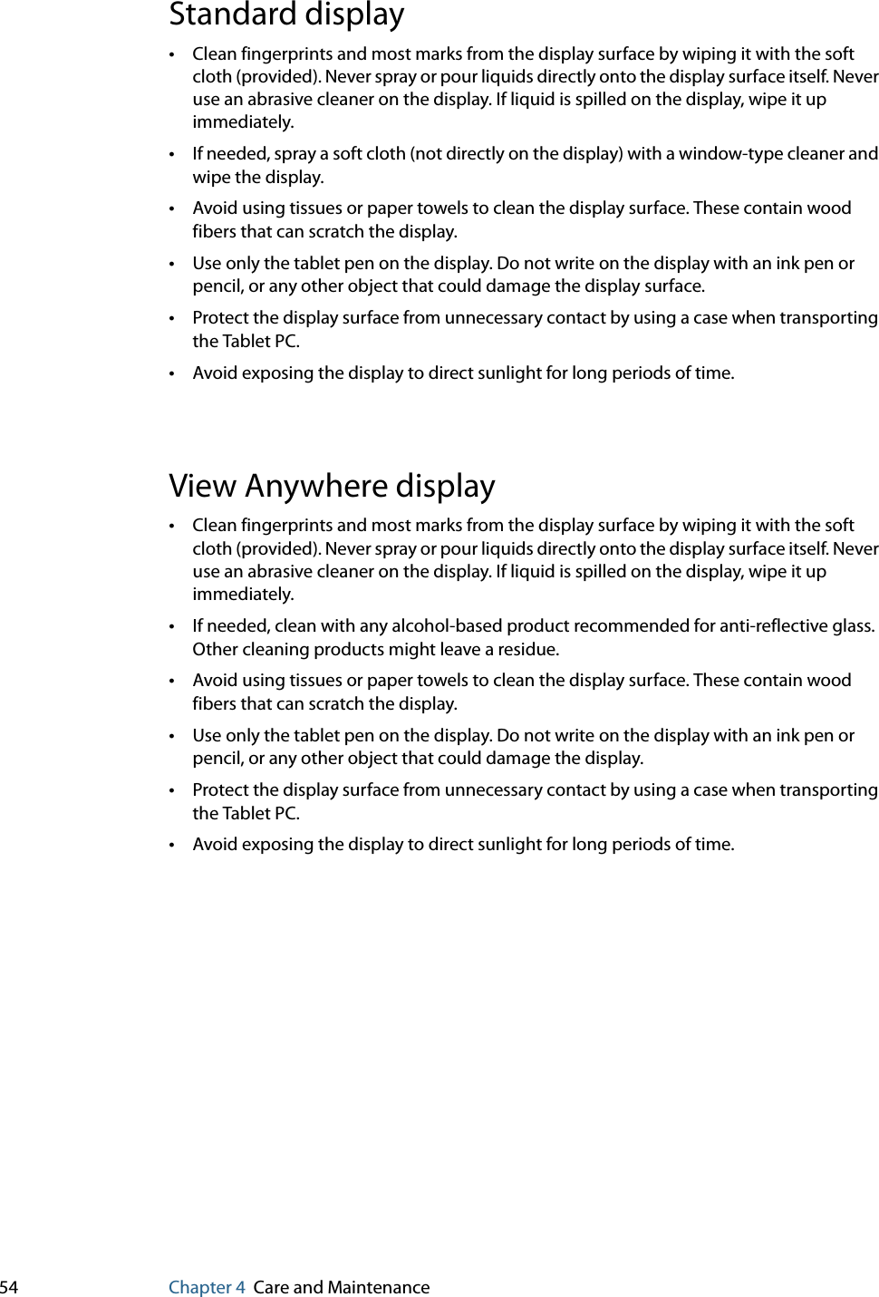 54 Chapter 4 Care and MaintenanceStandard display•Clean fingerprints and most marks from the display surface by wiping it with the soft cloth (provided). Never spray or pour liquids directly onto the display surface itself. Never use an abrasive cleaner on the display. If liquid is spilled on the display, wipe it up immediately.•If needed, spray a soft cloth (not directly on the display) with a window-type cleaner and wipe the display. •Avoid using tissues or paper towels to clean the display surface. These contain wood fibers that can scratch the display.•Use only the tablet pen on the display. Do not write on the display with an ink pen or pencil, or any other object that could damage the display surface.•Protect the display surface from unnecessary contact by using a case when transporting the Tablet PC.•Avoid exposing the display to direct sunlight for long periods of time.View Anywhere display•Clean fingerprints and most marks from the display surface by wiping it with the soft cloth (provided). Never spray or pour liquids directly onto the display surface itself. Never use an abrasive cleaner on the display. If liquid is spilled on the display, wipe it up immediately.•If needed, clean with any alcohol-based product recommended for anti-reflective glass. Other cleaning products might leave a residue.•Avoid using tissues or paper towels to clean the display surface. These contain wood fibers that can scratch the display.•Use only the tablet pen on the display. Do not write on the display with an ink pen or pencil, or any other object that could damage the display.•Protect the display surface from unnecessary contact by using a case when transporting the Tablet PC.•Avoid exposing the display to direct sunlight for long periods of time.