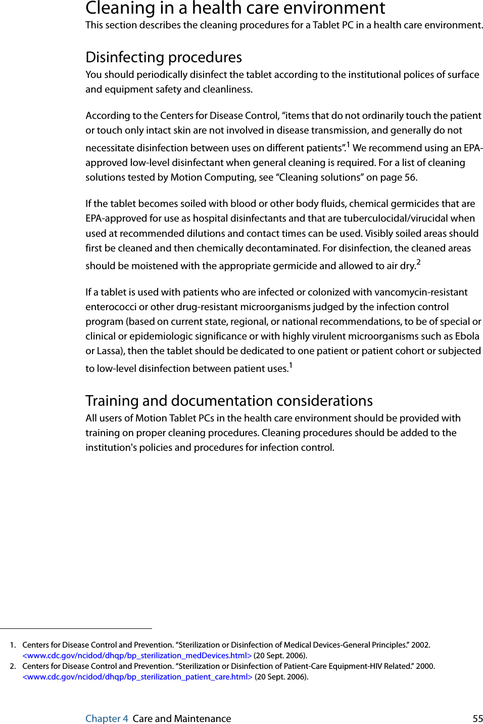 Chapter 4 Care and Maintenance 55Cleaning in a health care environmentThis section describes the cleaning procedures for a Tablet PC in a health care environment.Disinfecting procedures You should periodically disinfect the tablet according to the institutional polices of surface and equipment safety and cleanliness.According to the Centers for Disease Control, “items that do not ordinarily touch the patient or touch only intact skin are not involved in disease transmission, and generally do not necessitate disinfection between uses on different patients”.1 We recommend using an EPA-approved low-level disinfectant when general cleaning is required. For a list of cleaning solutions tested by Motion Computing, see “Cleaning solutions” on page 56.If the tablet becomes soiled with blood or other body fluids, chemical germicides that are EPA-approved for use as hospital disinfectants and that are tuberculocidal/virucidal when used at recommended dilutions and contact times can be used. Visibly soiled areas should first be cleaned and then chemically decontaminated. For disinfection, the cleaned areas should be moistened with the appropriate germicide and allowed to air dry.2If a tablet is used with patients who are infected or colonized with vancomycin-resistant enterococci or other drug-resistant microorganisms judged by the infection control program (based on current state, regional, or national recommendations, to be of special or clinical or epidemiologic significance or with highly virulent microorganisms such as Ebola or Lassa), then the tablet should be dedicated to one patient or patient cohort or subjected to low-level disinfection between patient uses.1Training and documentation considerationsAll users of Motion Tablet PCs in the health care environment should be provided with training on proper cleaning procedures. Cleaning procedures should be added to the institution&apos;s policies and procedures for infection control.1. Centers for Disease Control and Prevention. “Sterilization or Disinfection of Medical Devices-General Principles.” 2002.&lt;www.cdc.gov/ncidod/dhqp/bp_sterilization_medDevices.html&gt; (20 Sept. 2006).2. Centers for Disease Control and Prevention. “Sterilization or Disinfection of Patient-Care Equipment-HIV Related.” 2000.&lt;www.cdc.gov/ncidod/dhqp/bp_sterilization_patient_care.html&gt; (20 Sept. 2006).