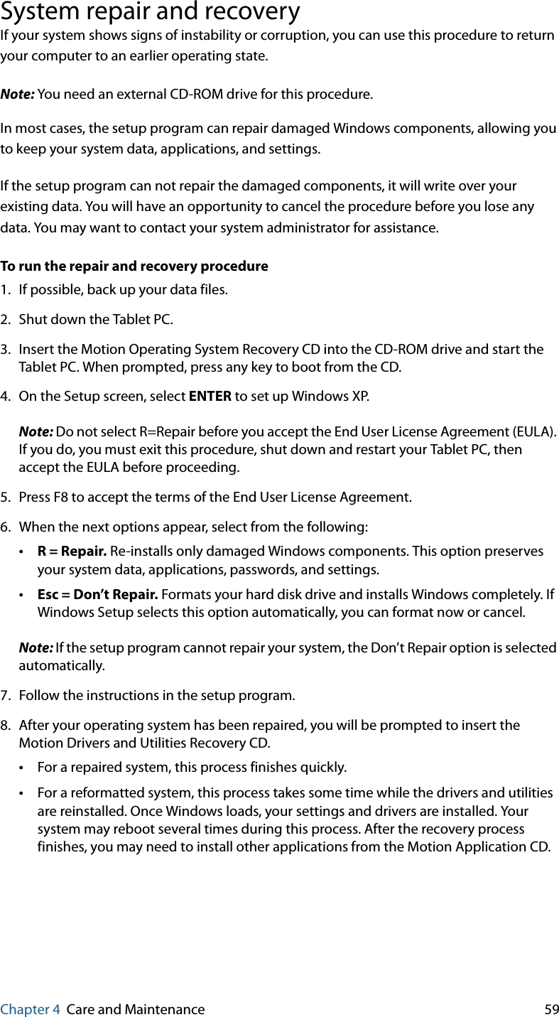 Chapter 4 Care and Maintenance 59System repair and recoveryIf your system shows signs of instability or corruption, you can use this procedure to return your computer to an earlier operating state.Note: You need an external CD-ROM drive for this procedure.In most cases, the setup program can repair damaged Windows components, allowing you to keep your system data, applications, and settings.If the setup program can not repair the damaged components, it will write over your existing data. You will have an opportunity to cancel the procedure before you lose any data. You may want to contact your system administrator for assistance.To run the repair and recovery procedure1. If possible, back up your data files.2. Shut down the Tablet PC.3. Insert the Motion Operating System Recovery CD into the CD-ROM drive and start the Tablet PC. When prompted, press any key to boot from the CD.4. On the Setup screen, select ENTER to set up Windows XP.Note: Do not select R=Repair before you accept the End User License Agreement (EULA). If you do, you must exit this procedure, shut down and restart your Tablet PC, then accept the EULA before proceeding.5. Press F8 to accept the terms of the End User License Agreement.6. When the next options appear, select from the following:•R = Repair. Re-installs only damaged Windows components. This option preserves your system data, applications, passwords, and settings.•Esc = Don’t Repair. Formats your hard disk drive and installs Windows completely. If Windows Setup selects this option automatically, you can format now or cancel.Note: If the setup program cannot repair your system, the Don’t Repair option is selected automatically.7. Follow the instructions in the setup program.8. After your operating system has been repaired, you will be prompted to insert the Motion Drivers and Utilities Recovery CD.•For a repaired system, this process finishes quickly.•For a reformatted system, this process takes some time while the drivers and utilities are reinstalled. Once Windows loads, your settings and drivers are installed. Your system may reboot several times during this process. After the recovery process finishes, you may need to install other applications from the Motion Application CD.