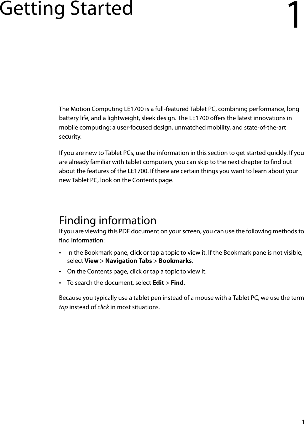 1Getting Started 1The Motion Computing LE1700 is a full-featured Tablet PC, combining performance, long battery life, and a lightweight, sleek design. The LE1700 offers the latest innovations in mobile computing: a user-focused design, unmatched mobility, and state-of-the-art security.If you are new to Tablet PCs, use the information in this section to get started quickly. If you are already familiar with tablet computers, you can skip to the next chapter to find out about the features of the LE1700. If there are certain things you want to learn about your new Tablet PC, look on the Contents page.Finding informationIf you are viewing this PDF document on your screen, you can use the following methods to find information:•In the Bookmark pane, click or tap a topic to view it. If the Bookmark pane is not visible, select View &gt; Navigation Tabs &gt; Bookmarks.•On the Contents page, click or tap a topic to view it.•To search the document, select Edit &gt; Find.Because you typically use a tablet pen instead of a mouse with a Tablet PC, we use the term tap instead of click in most situations.