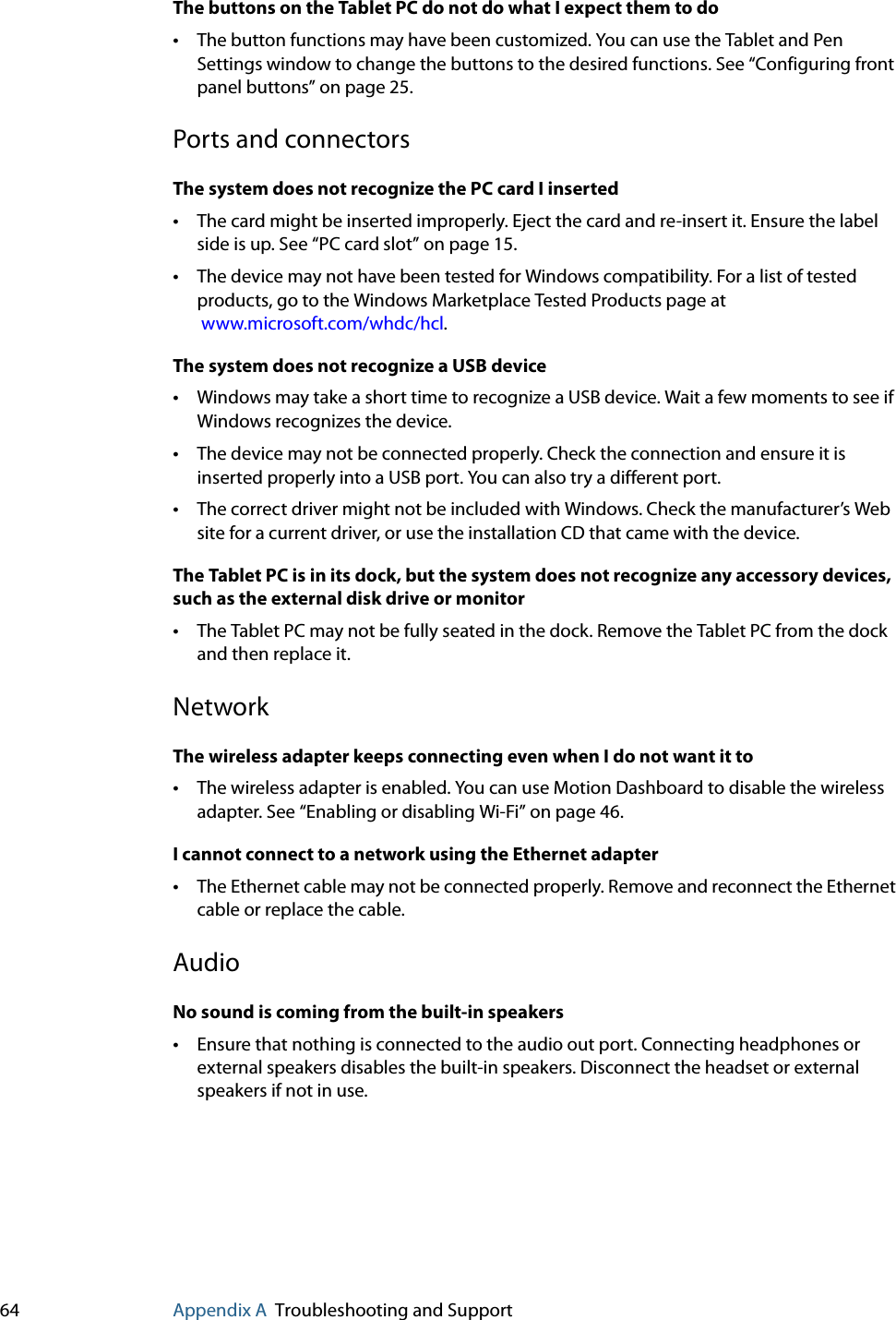 64 Appendix A Troubleshooting and SupportThe buttons on the Tablet PC do not do what I expect them to do•The button functions may have been customized. You can use the Tablet and Pen Settings window to change the buttons to the desired functions. See “Configuring front panel buttons” on page 25.Ports and connectorsThe system does not recognize the PC card I inserted•The card might be inserted improperly. Eject the card and re-insert it. Ensure the label side is up. See “PC card slot” on page 15.•The device may not have been tested for Windows compatibility. For a list of tested products, go to the Windows Marketplace Tested Products page at www.microsoft.com/whdc/hcl.The system does not recognize a USB device•Windows may take a short time to recognize a USB device. Wait a few moments to see if Windows recognizes the device.•The device may not be connected properly. Check the connection and ensure it is inserted properly into a USB port. You can also try a different port.•The correct driver might not be included with Windows. Check the manufacturer’s Web site for a current driver, or use the installation CD that came with the device.The Tablet PC is in its dock, but the system does not recognize any accessory devices, such as the external disk drive or monitor•The Tablet PC may not be fully seated in the dock. Remove the Tablet PC from the dock and then replace it.NetworkThe wireless adapter keeps connecting even when I do not want it to•The wireless adapter is enabled. You can use Motion Dashboard to disable the wireless adapter. See “Enabling or disabling Wi-Fi” on page 46.I cannot connect to a network using the Ethernet adapter•The Ethernet cable may not be connected properly. Remove and reconnect the Ethernet cable or replace the cable.AudioNo sound is coming from the built-in speakers•Ensure that nothing is connected to the audio out port. Connecting headphones or external speakers disables the built-in speakers. Disconnect the headset or external speakers if not in use.