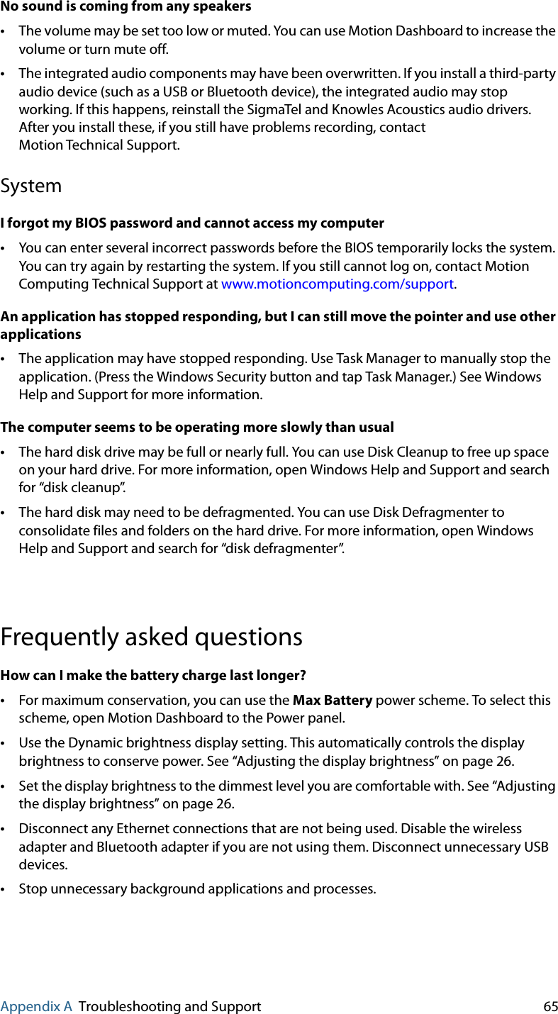 Appendix A Troubleshooting and Support 65No sound is coming from any speakers•The volume may be set too low or muted. You can use Motion Dashboard to increase the volume or turn mute off.•The integrated audio components may have been overwritten. If you install a third-party audio device (such as a USB or Bluetooth device), the integrated audio may stop working. If this happens, reinstall the SigmaTel and Knowles Acoustics audio drivers. After you install these, if you still have problems recording, contact Motion Technical Support.SystemI forgot my BIOS password and cannot access my computer•You can enter several incorrect passwords before the BIOS temporarily locks the system. You can try again by restarting the system. If you still cannot log on, contact Motion Computing Technical Support at www.motioncomputing.com/support.An application has stopped responding, but I can still move the pointer and use other applications•The application may have stopped responding. Use Task Manager to manually stop the application. (Press the Windows Security button and tap Task Manager.) See Windows Help and Support for more information.The computer seems to be operating more slowly than usual•The hard disk drive may be full or nearly full. You can use Disk Cleanup to free up space on your hard drive. For more information, open Windows Help and Support and search for “disk cleanup”.•The hard disk may need to be defragmented. You can use Disk Defragmenter to consolidate files and folders on the hard drive. For more information, open Windows Help and Support and search for “disk defragmenter”.Frequently asked questionsHow can I make the battery charge last longer?•For maximum conservation, you can use the Max Battery power scheme. To select this scheme, open Motion Dashboard to the Power panel.•Use the Dynamic brightness display setting. This automatically controls the display brightness to conserve power. See “Adjusting the display brightness” on page 26.•Set the display brightness to the dimmest level you are comfortable with. See “Adjusting the display brightness” on page 26.•Disconnect any Ethernet connections that are not being used. Disable the wireless adapter and Bluetooth adapter if you are not using them. Disconnect unnecessary USB devices.•Stop unnecessary background applications and processes.