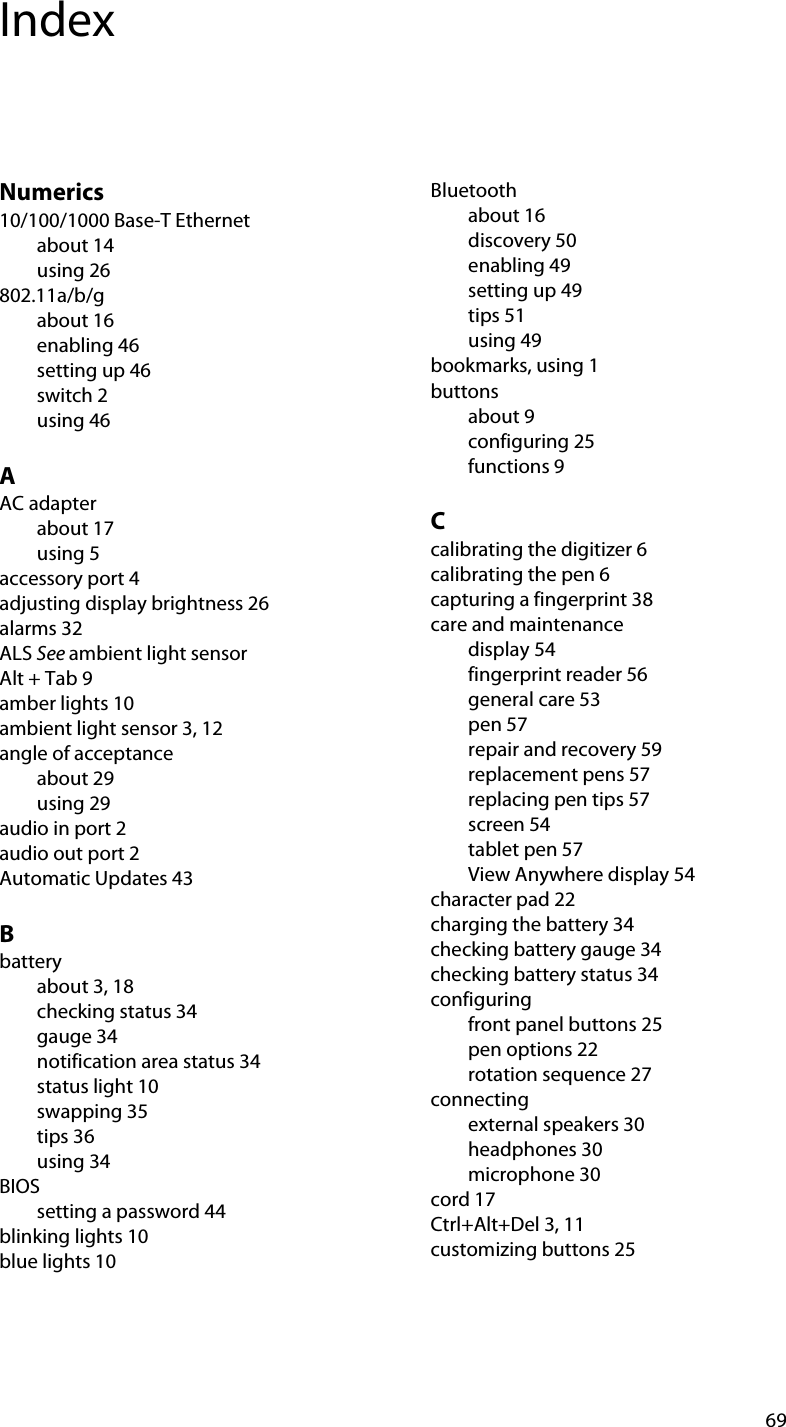 69IndexNumerics10/100/1000 Base-T Ethernetabout 14using 26802.11a/b/gabout 16enabling 46setting up 46switch 2using 46AAC adapterabout 17using 5accessory port 4adjusting display brightness 26alarms 32ALS See ambient light sensorAlt + Tab 9amber lights 10ambient light sensor 3, 12angle of acceptanceabout 29using 29audio in port 2audio out port 2Automatic Updates 43Bbatteryabout 3, 18checking status 34gauge 34notification area status 34status light 10swapping 35tips 36using 34BIOSsetting a password 44blinking lights 10blue lights 10Bluetoothabout 16discovery 50enabling 49setting up 49tips 51using 49bookmarks, using 1buttonsabout 9configuring 25functions 9Ccalibrating the digitizer 6calibrating the pen 6capturing a fingerprint 38care and maintenancedisplay 54fingerprint reader 56general care 53pen 57repair and recovery 59replacement pens 57replacing pen tips 57screen 54tablet pen 57View Anywhere display 54character pad 22charging the battery 34checking battery gauge 34checking battery status 34configuringfront panel buttons 25pen options 22rotation sequence 27connectingexternal speakers 30headphones 30microphone 30cord 17Ctrl+Alt+Del 3, 11customizing buttons 25