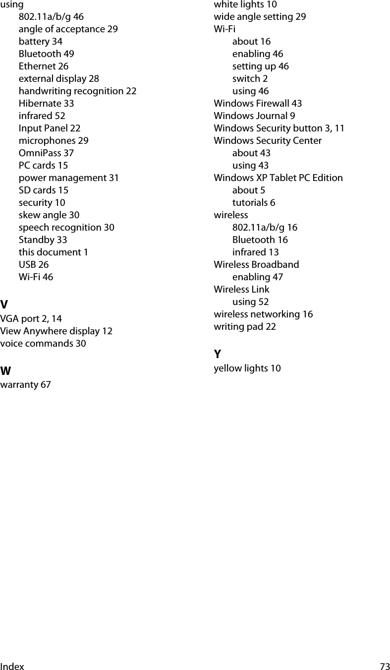 Index 73using802.11a/b/g 46angle of acceptance 29battery 34Bluetooth 49Ethernet 26external display 28handwriting recognition 22Hibernate 33infrared 52Input Panel 22microphones 29OmniPass 37PC cards 15power management 31SD cards 15security 10skew angle 30speech recognition 30Standby 33this document 1USB 26Wi-Fi 46VVGA port 2, 14View Anywhere display 12voice commands 30Wwarranty 67white lights 10wide angle setting 29Wi-Fiabout 16enabling 46setting up 46switch 2using 46Windows Firewall 43Windows Journal 9Windows Security button 3, 11Windows Security Centerabout 43using 43Windows XP Tablet PC Editionabout 5tutorials 6wireless802.11a/b/g 16Bluetooth 16infrared 13Wireless Broadbandenabling 47Wireless Linkusing 52wireless networking 16writing pad 22Yyellow lights 10