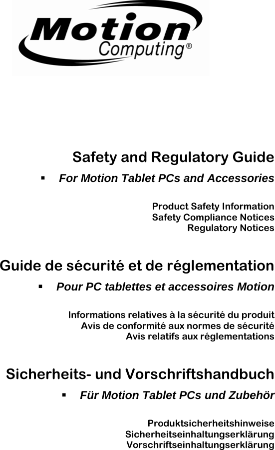                                                                                                                     Safety and Regulatory Guide  For Motion Tablet PCs and Accessories  Product Safety Information Safety Compliance Notices Regulatory Notices  Guide de sécurité et de réglementation  Pour PC tablettes et accessoires Motion  Informations relatives à la sécurité du produit Avis de conformité aux normes de sécurité Avis relatifs aux réglementations  Sicherheits- und Vorschriftshandbuch  Für Motion Tablet PCs und Zubehör  Produktsicherheitshinweise Sicherheitseinhaltungserklärung Vorschriftseinhaltungserklärung  