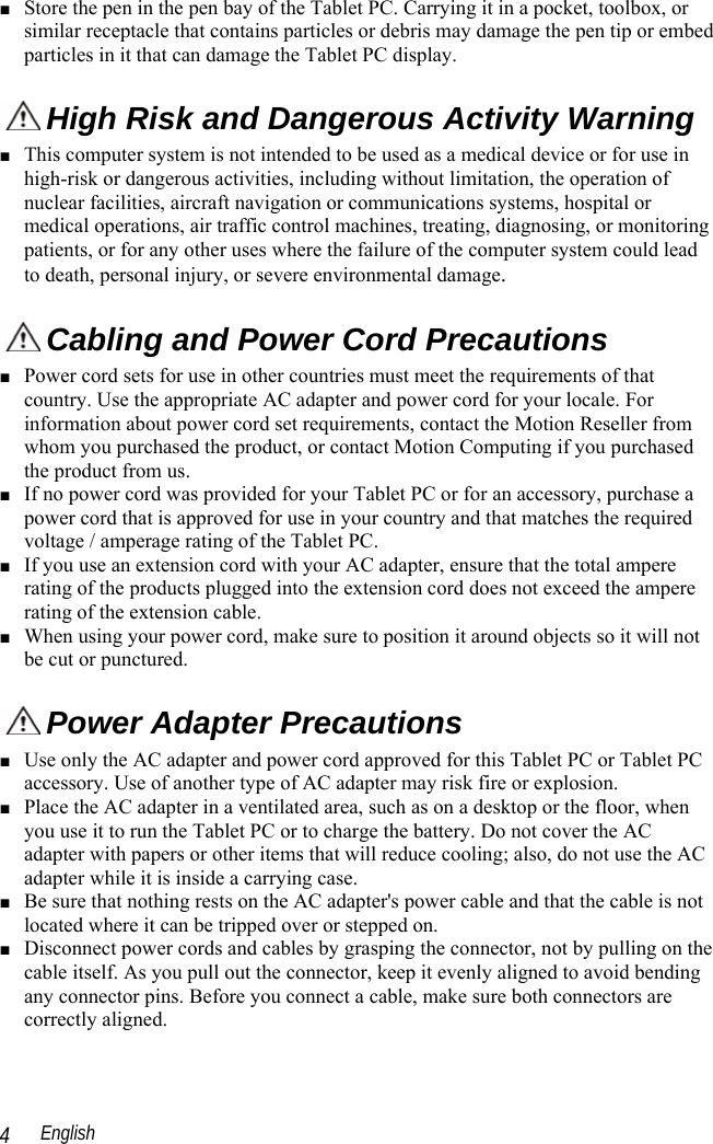  English 4 ■ Store the pen in the pen bay of the Tablet PC. Carrying it in a pocket, toolbox, or similar receptacle that contains particles or debris may damage the pen tip or embed particles in it that can damage the Tablet PC display.  High Risk and Dangerous Activity Warning ■ This computer system is not intended to be used as a medical device or for use in high-risk or dangerous activities, including without limitation, the operation of nuclear facilities, aircraft navigation or communications systems, hospital or medical operations, air traffic control machines, treating, diagnosing, or monitoring patients, or for any other uses where the failure of the computer system could lead to death, personal injury, or severe environmental damage.   Cabling and Power Cord Precautions  ■ Power cord sets for use in other countries must meet the requirements of that country. Use the appropriate AC adapter and power cord for your locale. For information about power cord set requirements, contact the Motion Reseller from whom you purchased the product, or contact Motion Computing if you purchased the product from us.  ■ If no power cord was provided for your Tablet PC or for an accessory, purchase a power cord that is approved for use in your country and that matches the required voltage / amperage rating of the Tablet PC. ■ If you use an extension cord with your AC adapter, ensure that the total ampere rating of the products plugged into the extension cord does not exceed the ampere rating of the extension cable. ■ When using your power cord, make sure to position it around objects so it will not be cut or punctured.  Power Adapter Precautions ■ Use only the AC adapter and power cord approved for this Tablet PC or Tablet PC accessory. Use of another type of AC adapter may risk fire or explosion.  ■ Place the AC adapter in a ventilated area, such as on a desktop or the floor, when you use it to run the Tablet PC or to charge the battery. Do not cover the AC adapter with papers or other items that will reduce cooling; also, do not use the AC adapter while it is inside a carrying case. ■ Be sure that nothing rests on the AC adapter&apos;s power cable and that the cable is not located where it can be tripped over or stepped on. ■ Disconnect power cords and cables by grasping the connector, not by pulling on the cable itself. As you pull out the connector, keep it evenly aligned to avoid bending any connector pins. Before you connect a cable, make sure both connectors are correctly aligned. 