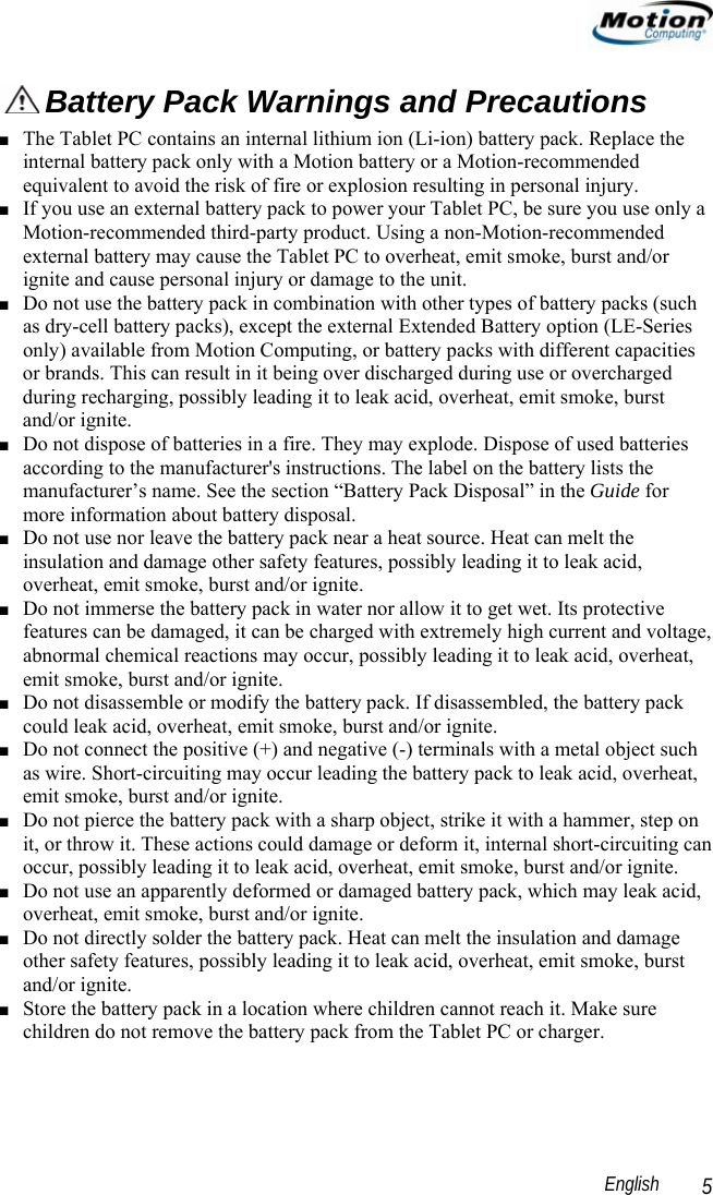                                                                                                                English   5  Battery Pack Warnings and Precautions ■ The Tablet PC contains an internal lithium ion (Li-ion) battery pack. Replace the internal battery pack only with a Motion battery or a Motion-recommended equivalent to avoid the risk of fire or explosion resulting in personal injury. ■ If you use an external battery pack to power your Tablet PC, be sure you use only a Motion-recommended third-party product. Using a non-Motion-recommended external battery may cause the Tablet PC to overheat, emit smoke, burst and/or ignite and cause personal injury or damage to the unit. ■ Do not use the battery pack in combination with other types of battery packs (such as dry-cell battery packs), except the external Extended Battery option (LE-Series only) available from Motion Computing, or battery packs with different capacities or brands. This can result in it being over discharged during use or overcharged during recharging, possibly leading it to leak acid, overheat, emit smoke, burst and/or ignite. ■ Do not dispose of batteries in a fire. They may explode. Dispose of used batteries according to the manufacturer&apos;s instructions. The label on the battery lists the manufacturer’s name. See the section “Battery Pack Disposal” in the Guide for more information about battery disposal. ■ Do not use nor leave the battery pack near a heat source. Heat can melt the insulation and damage other safety features, possibly leading it to leak acid, overheat, emit smoke, burst and/or ignite. ■ Do not immerse the battery pack in water nor allow it to get wet. Its protective features can be damaged, it can be charged with extremely high current and voltage, abnormal chemical reactions may occur, possibly leading it to leak acid, overheat, emit smoke, burst and/or ignite. ■ Do not disassemble or modify the battery pack. If disassembled, the battery pack could leak acid, overheat, emit smoke, burst and/or ignite. ■ Do not connect the positive (+) and negative (-) terminals with a metal object such as wire. Short-circuiting may occur leading the battery pack to leak acid, overheat, emit smoke, burst and/or ignite. ■ Do not pierce the battery pack with a sharp object, strike it with a hammer, step on it, or throw it. These actions could damage or deform it, internal short-circuiting can occur, possibly leading it to leak acid, overheat, emit smoke, burst and/or ignite. ■ Do not use an apparently deformed or damaged battery pack, which may leak acid, overheat, emit smoke, burst and/or ignite. ■ Do not directly solder the battery pack. Heat can melt the insulation and damage other safety features, possibly leading it to leak acid, overheat, emit smoke, burst and/or ignite. ■ Store the battery pack in a location where children cannot reach it. Make sure children do not remove the battery pack from the Tablet PC or charger. 
