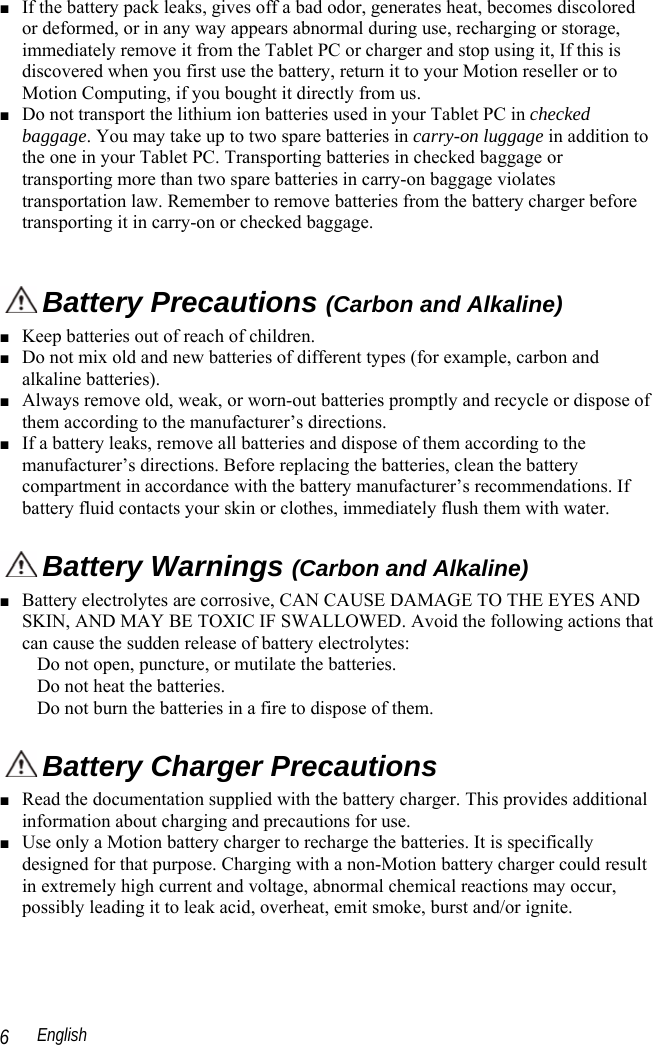  English 6 ■ If the battery pack leaks, gives off a bad odor, generates heat, becomes discolored or deformed, or in any way appears abnormal during use, recharging or storage, immediately remove it from the Tablet PC or charger and stop using it, If this is discovered when you first use the battery, return it to your Motion reseller or to Motion Computing, if you bought it directly from us. ■ Do not transport the lithium ion batteries used in your Tablet PC in checked baggage. You may take up to two spare batteries in carry-on luggage in addition to the one in your Tablet PC. Transporting batteries in checked baggage or transporting more than two spare batteries in carry-on baggage violates transportation law. Remember to remove batteries from the battery charger before transporting it in carry-on or checked baggage.   Battery Precautions (Carbon and Alkaline) ■ Keep batteries out of reach of children. ■ Do not mix old and new batteries of different types (for example, carbon and alkaline batteries). ■ Always remove old, weak, or worn-out batteries promptly and recycle or dispose of them according to the manufacturer’s directions. ■ If a battery leaks, remove all batteries and dispose of them according to the manufacturer’s directions. Before replacing the batteries, clean the battery compartment in accordance with the battery manufacturer’s recommendations. If battery fluid contacts your skin or clothes, immediately flush them with water.  Battery Warnings (Carbon and Alkaline) ■ Battery electrolytes are corrosive, CAN CAUSE DAMAGE TO THE EYES AND SKIN, AND MAY BE TOXIC IF SWALLOWED. Avoid the following actions that can cause the sudden release of battery electrolytes: Do not open, puncture, or mutilate the batteries. Do not heat the batteries. Do not burn the batteries in a fire to dispose of them.  Battery Charger Precautions ■ Read the documentation supplied with the battery charger. This provides additional information about charging and precautions for use. ■ Use only a Motion battery charger to recharge the batteries. It is specifically designed for that purpose. Charging with a non-Motion battery charger could result in extremely high current and voltage, abnormal chemical reactions may occur, possibly leading it to leak acid, overheat, emit smoke, burst and/or ignite. 