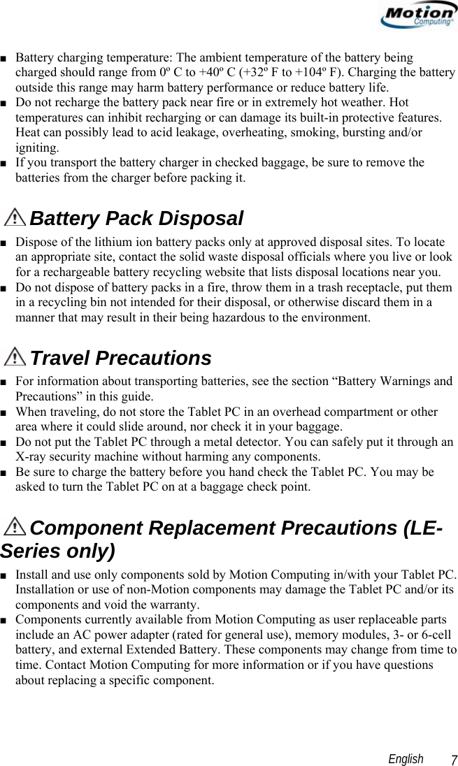                                                                                                                 English   7 ■ Battery charging temperature: The ambient temperature of the battery being charged should range from 0º C to +40º C (+32º F to +104º F). Charging the battery outside this range may harm battery performance or reduce battery life. ■ Do not recharge the battery pack near fire or in extremely hot weather. Hot temperatures can inhibit recharging or can damage its built-in protective features. Heat can possibly lead to acid leakage, overheating, smoking, bursting and/or igniting. ■ If you transport the battery charger in checked baggage, be sure to remove the batteries from the charger before packing it.  Battery Pack Disposal ■ Dispose of the lithium ion battery packs only at approved disposal sites. To locate an appropriate site, contact the solid waste disposal officials where you live or look for a rechargeable battery recycling website that lists disposal locations near you. ■ Do not dispose of battery packs in a fire, throw them in a trash receptacle, put them in a recycling bin not intended for their disposal, or otherwise discard them in a manner that may result in their being hazardous to the environment.  Travel Precautions  ■ For information about transporting batteries, see the section “Battery Warnings and Precautions” in this guide. ■ When traveling, do not store the Tablet PC in an overhead compartment or other area where it could slide around, nor check it in your baggage.  ■ Do not put the Tablet PC through a metal detector. You can safely put it through an X-ray security machine without harming any components. ■ Be sure to charge the battery before you hand check the Tablet PC. You may be asked to turn the Tablet PC on at a baggage check point.  Component Replacement Precautions (LE-Series only) ■ Install and use only components sold by Motion Computing in/with your Tablet PC. Installation or use of non-Motion components may damage the Tablet PC and/or its components and void the warranty.  ■ Components currently available from Motion Computing as user replaceable parts include an AC power adapter (rated for general use), memory modules, 3- or 6-cell battery, and external Extended Battery. These components may change from time to time. Contact Motion Computing for more information or if you have questions about replacing a specific component.  
