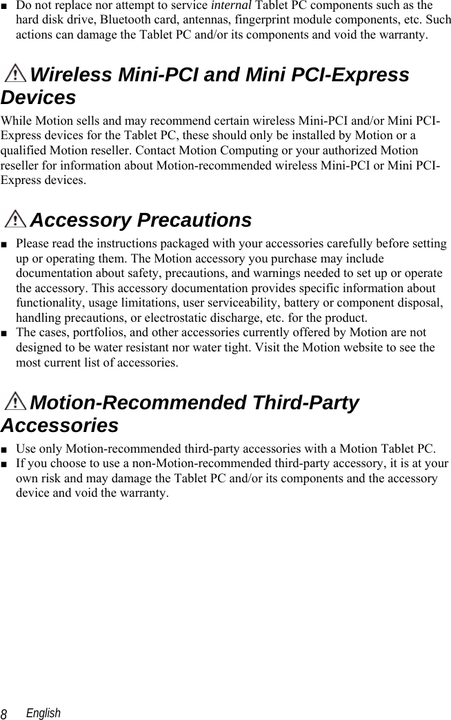  English 8 ■ Do not replace nor attempt to service internal Tablet PC components such as the hard disk drive, Bluetooth card, antennas, fingerprint module components, etc. Such actions can damage the Tablet PC and/or its components and void the warranty.    Wireless Mini-PCI and Mini PCI-Express Devices  While Motion sells and may recommend certain wireless Mini-PCI and/or Mini PCI-Express devices for the Tablet PC, these should only be installed by Motion or a qualified Motion reseller. Contact Motion Computing or your authorized Motion reseller for information about Motion-recommended wireless Mini-PCI or Mini PCI-Express devices.   Accessory Precautions ■ Please read the instructions packaged with your accessories carefully before setting up or operating them. The Motion accessory you purchase may include documentation about safety, precautions, and warnings needed to set up or operate the accessory. This accessory documentation provides specific information about functionality, usage limitations, user serviceability, battery or component disposal, handling precautions, or electrostatic discharge, etc. for the product.  ■ The cases, portfolios, and other accessories currently offered by Motion are not designed to be water resistant nor water tight. Visit the Motion website to see the most current list of accessories.  Motion-Recommended Third-Party Accessories ■ Use only Motion-recommended third-party accessories with a Motion Tablet PC. ■ If you choose to use a non-Motion-recommended third-party accessory, it is at your own risk and may damage the Tablet PC and/or its components and the accessory device and void the warranty. 