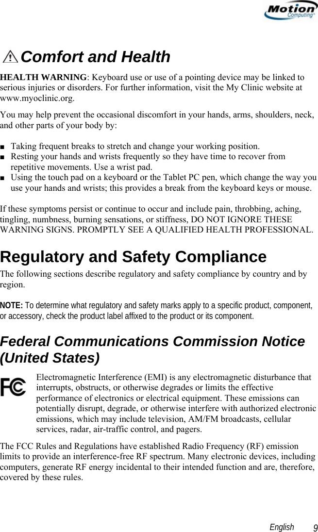                                                                                                                 English   9  Comfort and Health HEALTH WARNING: Keyboard use or use of a pointing device may be linked to serious injuries or disorders. For further information, visit the My Clinic website at www.myoclinic.org. You may help prevent the occasional discomfort in your hands, arms, shoulders, neck, and other parts of your body by:  ■ Taking frequent breaks to stretch and change your working position. ■ Resting your hands and wrists frequently so they have time to recover from repetitive movements. Use a wrist pad. ■ Using the touch pad on a keyboard or the Tablet PC pen, which change the way you use your hands and wrists; this provides a break from the keyboard keys or mouse.   If these symptoms persist or continue to occur and include pain, throbbing, aching, tingling, numbness, burning sensations, or stiffness, DO NOT IGNORE THESE WARNING SIGNS. PROMPTLY SEE A QUALIFIED HEALTH PROFESSIONAL. Regulatory and Safety Compliance The following sections describe regulatory and safety compliance by country and by region.   NOTE: To determine what regulatory and safety marks apply to a specific product, component, or accessory, check the product label affixed to the product or its component. Federal Communications Commission Notice (United States) Electromagnetic Interference (EMI) is any electromagnetic disturbance that interrupts, obstructs, or otherwise degrades or limits the effective performance of electronics or electrical equipment. These emissions can potentially disrupt, degrade, or otherwise interfere with authorized electronic emissions, which may include television, AM/FM broadcasts, cellular services, radar, air-traffic control, and pagers.  The FCC Rules and Regulations have established Radio Frequency (RF) emission limits to provide an interference-free RF spectrum. Many electronic devices, including computers, generate RF energy incidental to their intended function and are, therefore, covered by these rules.  