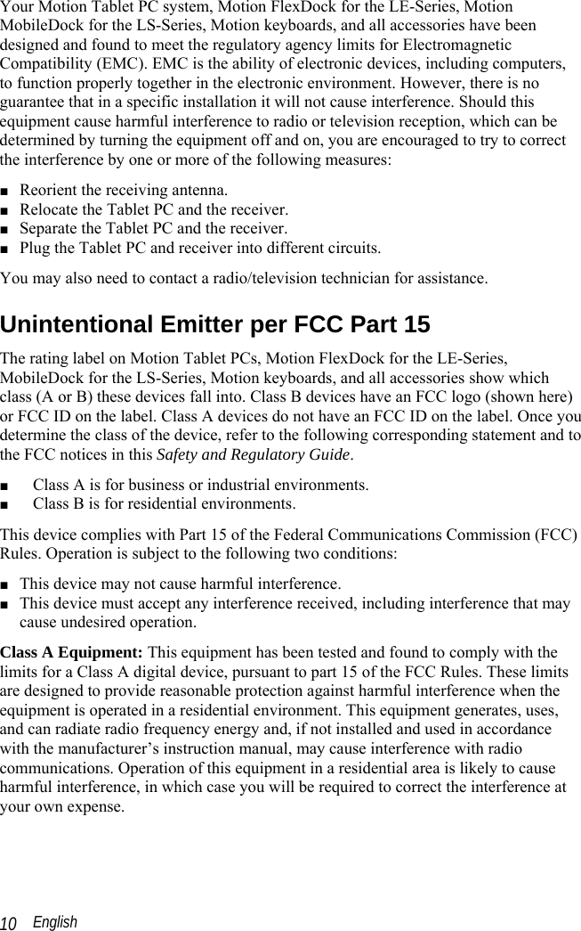  English 10 Your Motion Tablet PC system, Motion FlexDock for the LE-Series, Motion MobileDock for the LS-Series, Motion keyboards, and all accessories have been designed and found to meet the regulatory agency limits for Electromagnetic Compatibility (EMC). EMC is the ability of electronic devices, including computers, to function properly together in the electronic environment. However, there is no guarantee that in a specific installation it will not cause interference. Should this equipment cause harmful interference to radio or television reception, which can be determined by turning the equipment off and on, you are encouraged to try to correct the interference by one or more of the following measures: ■ Reorient the receiving antenna. ■ Relocate the Tablet PC and the receiver. ■ Separate the Tablet PC and the receiver. ■ Plug the Tablet PC and receiver into different circuits. You may also need to contact a radio/television technician for assistance.  Unintentional Emitter per FCC Part 15 The rating label on Motion Tablet PCs, Motion FlexDock for the LE-Series, MobileDock for the LS-Series, Motion keyboards, and all accessories show which class (A or B) these devices fall into. Class B devices have an FCC logo (shown here) or FCC ID on the label. Class A devices do not have an FCC ID on the label. Once you determine the class of the device, refer to the following corresponding statement and to the FCC notices in this Safety and Regulatory Guide. ■ Class A is for business or industrial environments. ■ Class B is for residential environments. This device complies with Part 15 of the Federal Communications Commission (FCC) Rules. Operation is subject to the following two conditions: ■ This device may not cause harmful interference. ■ This device must accept any interference received, including interference that may cause undesired operation. Class A Equipment: This equipment has been tested and found to comply with the limits for a Class A digital device, pursuant to part 15 of the FCC Rules. These limits are designed to provide reasonable protection against harmful interference when the equipment is operated in a residential environment. This equipment generates, uses, and can radiate radio frequency energy and, if not installed and used in accordance with the manufacturer’s instruction manual, may cause interference with radio communications. Operation of this equipment in a residential area is likely to cause harmful interference, in which case you will be required to correct the interference at your own expense. 