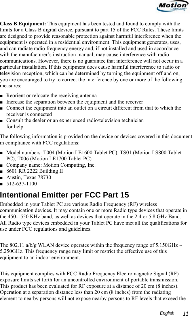                                                                                                                 English   11 Class B Equipment: This equipment has been tested and found to comply with the limits for a Class B digital device, pursuant to part 15 of the FCC Rules. These limits are designed to provide reasonable protection against harmful interference when the equipment is operated in a residential environment. This equipment generates, uses, and can radiate radio frequency energy and, if not installed and used in accordance with the manufacturer’s instruction manual, may cause interference with radio communications. However, there is no guarantee that interference will not occur in a particular installation. If this equipment does cause harmful interference to radio or television reception, which can be determined by turning the equipment off and on, you are encouraged to try to correct the interference by one or more of the following measures: ■ Reorient or relocate the receiving antenna ■ Increase the separation between the equipment and the receiver ■ Connect the equipment into an outlet on a circuit different from that to which the receiver is connected ■ Consult the dealer or an experienced radio/television technician  for help The following information is provided on the device or devices covered in this document in compliance with FCC regulations: ■ Model numbers: T004 (Motion LE1600 Tablet PC), TS01 (Motion LS800 Tablet PC), T006 (Motion LE1700 Tablet PC) ■ Company name: Motion Computing, Inc. ■ 8601 RR 2222 Building II ■ Austin, Texas 78730 ■ 512-637-1100 Intentional Emitter per FCC Part 15 Embedded in your Tablet PC are various Radio Frequency (RF) wireless communication devices. It may contain one or more Radio type devices that operate in the 450-1550 KHz band, as well as devices that operate in the 2.4 or 5.8 GHz Band. All Radio type devices embedded in your Tablet PC have met all the qualifications for use under FCC regulations and guidelines.  The 802.11 a/b/g WLAN device operates within the frequency range of 5.150GHz ~ 5.250GHz. This frequency range may limit or restrict the effective use of this equipment to an indoor environment.  This equipment complies with FCC Radio Frequency Electromagnetic Signal (RF) exposure limits set forth for an uncontrolled environment of portable transmission. This product has been evaluated for RF exposure at a distance of 20 cm (8 inches). Operation at a separation distance less than 20 cm (8 inches) from the radiating element to nearby persons will not expose nearby persons to RF levels that exceed the 