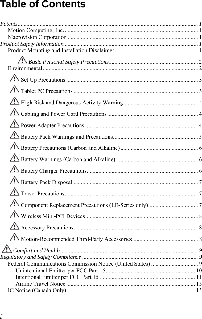  ii Table of Contents  Patents........................................................................................................................... 1 Motion Computing, Inc............................................................................................ 1 Macrovision Corporation ......................................................................................... 1 Product Safety Information ........................................................................................... 1 Product Mounting and Installation Disclaimer......................................................... 1  Basic Personal Safety Precautions............................................................. 2 Environmental.......................................................................................................... 2  Set Up Precautions .......................................................................................... 3  Tablet PC Precautions ..................................................................................... 3  High Risk and Dangerous Activity Warning................................................... 4  Cabling and Power Cord Precautions.............................................................. 4  Power Adapter Precautions ............................................................................. 4  Battery Pack Warnings and Precautions.......................................................... 5  Battery Precautions (Carbon and Alkaline)..................................................... 6  Battery Warnings (Carbon and Alkaline)........................................................ 6  Battery Charger Precautions............................................................................ 6  Battery Pack Disposal ..................................................................................... 7  Travel Precautions........................................................................................... 7  Component Replacement Precautions (LE-Series only).................................. 7  Wireless Mini-PCI Devices............................................................................. 8  Accessory Precautions..................................................................................... 8  Motion-Recommended Third-Party Accessories............................................. 8  Comfort and Health.............................................................................................. 9 Regulatory and Safety Compliance ............................................................................... 9 Federal Communications Commission Notice (United States) ................................ 9 Unintentional Emitter per FCC Part 15............................................................. 10 Intentional Emitter per FCC Part 15 ................................................................. 11 Airline Travel Notice ........................................................................................ 15 IC Notice (Canada Only)........................................................................................ 15 