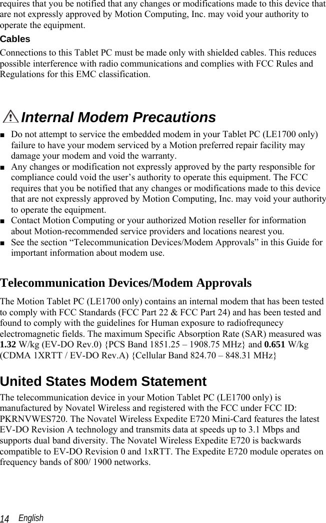  English 14 requires that you be notified that any changes or modifications made to this device that are not expressly approved by Motion Computing, Inc. may void your authority to operate the equipment.  Cables Connections to this Tablet PC must be made only with shielded cables. This reduces possible interference with radio communications and complies with FCC Rules and Regulations for this EMC classification.   Internal Modem Precautions  ■ Do not attempt to service the embedded modem in your Tablet PC (LE1700 only) failure to have your modem serviced by a Motion preferred repair facility may damage your modem and void the warranty. ■ Any changes or modification not expressly approved by the party responsible for compliance could void the user’s authority to operate this equipment. The FCC requires that you be notified that any changes or modifications made to this device that are not expressly approved by Motion Computing, Inc. may void your authority to operate the equipment. ■ Contact Motion Computing or your authorized Motion reseller for information about Motion-recommended service providers and locations nearest you. ■ See the section “Telecommunication Devices/Modem Approvals” in this Guide for important information about modem use.  Telecommunication Devices/Modem Approvals The Motion Tablet PC (LE1700 only) contains an internal modem that has been tested to comply with FCC Standards (FCC Part 22 &amp; FCC Part 24) and has been tested and found to comply with the guidelines for Human exposure to radiofrequnecy electromagnetic fields. The maximum Specific Absorption Rate (SAR) measured was 1.32 W/kg (EV-DO Rev.0) {PCS Band 1851.25 – 1908.75 MHz} and 0.651 W/kg (CDMA 1XRTT / EV-DO Rev.A) {Cellular Band 824.70 – 848.31 MHz} United States Modem Statement The telecommunication device in your Motion Tablet PC (LE1700 only) is manufactured by Novatel Wireless and registered with the FCC under FCC ID: PKRNVWES720. The Novatel Wireless Expedite E720 Mini-Card features the latest EV-DO Revision A technology and transmits data at speeds up to 3.1 Mbps and supports dual band diversity. The Novatel Wireless Expedite E720 is backwards compatible to EV-DO Revision 0 and 1xRTT. The Expedite E720 module operates on frequency bands of 800/ 1900 networks.    