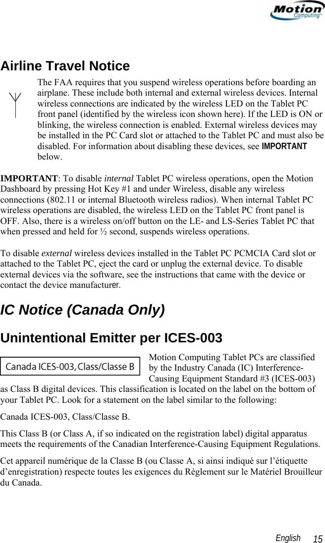                                                                                                                 English   15  Airline Travel Notice The FAA requires that you suspend wireless operations before boarding an airplane. These include both internal and external wireless devices. Internal wireless connections are indicated by the wireless LED on the Tablet PC front panel (identified by the wireless icon shown here). If the LED is ON or blinking, the wireless connection is enabled. External wireless devices may be installed in the PC Card slot or attached to the Tablet PC and must also be disabled. For information about disabling these devices, see IMPORTANT below.  IMPORTANT: To disable internal Tablet PC wireless operations, open the Motion Dashboard by pressing Hot Key #1 and under Wireless, disable any wireless connections (802.11 or internal Bluetooth wireless radios). When internal Tablet PC wireless operations are disabled, the wireless LED on the Tablet PC front panel is OFF. Also, there is a wireless on/off button on the LE- and LS-Series Tablet PC that when pressed and held for ½ second, suspends wireless operations.  To disable external wireless devices installed in the Tablet PC PCMCIA Card slot or attached to the Tablet PC, eject the card or unplug the external device. To disable external devices via the software, see the instructions that came with the device or contact the device manufacturer.  IC Notice (Canada Only) Unintentional Emitter per ICES-003 Motion Computing Tablet PCs are classified by the Industry Canada (IC) Interference-Causing Equipment Standard #3 (ICES-003) as Class B digital devices. This classification is located on the label on the bottom of your Tablet PC. Look for a statement on the label similar to the following: Canada ICES-003, Class/Classe B. This Class B (or Class A, if so indicated on the registration label) digital apparatus meets the requirements of the Canadian Interference-Causing Equipment Regulations. Cet appareil numérique de la Classe B (ou Classe A, si ainsi indiqué sur l’étiquette d’enregistration) respecte toutes les exigences du Règlement sur le Matériel Brouilleur du Canada. 