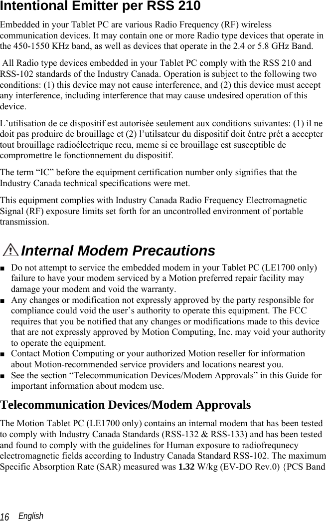  English 16 Intentional Emitter per RSS 210 Embedded in your Tablet PC are various Radio Frequency (RF) wireless communication devices. It may contain one or more Radio type devices that operate in the 450-1550 KHz band, as well as devices that operate in the 2.4 or 5.8 GHz Band.  All Radio type devices embedded in your Tablet PC comply with the RSS 210 and RSS-102 standards of the Industry Canada. Operation is subject to the following two conditions: (1) this device may not cause interference, and (2) this device must accept any interference, including interference that may cause undesired operation of this device. L’utilisation de ce dispositif est autorisée seulement aux conditions suivantes: (1) il ne doit pas produire de brouillage et (2) l’utilsateur du dispositif doit éntre prét a accepter tout brouillage radioélectrique recu, meme si ce brouillage est susceptible de compromettre le fonctionnement du dispositif. The term “IC” before the equipment certification number only signifies that the Industry Canada technical specifications were met.  This equipment complies with Industry Canada Radio Frequency Electromagnetic Signal (RF) exposure limits set forth for an uncontrolled environment of portable transmission.  Internal Modem Precautions  ■ Do not attempt to service the embedded modem in your Tablet PC (LE1700 only) failure to have your modem serviced by a Motion preferred repair facility may damage your modem and void the warranty. ■ Any changes or modification not expressly approved by the party responsible for compliance could void the user’s authority to operate this equipment. The FCC requires that you be notified that any changes or modifications made to this device that are not expressly approved by Motion Computing, Inc. may void your authority to operate the equipment. ■ Contact Motion Computing or your authorized Motion reseller for information about Motion-recommended service providers and locations nearest you. ■ See the section “Telecommunication Devices/Modem Approvals” in this Guide for important information about modem use. Telecommunication Devices/Modem Approvals The Motion Tablet PC (LE1700 only) contains an internal modem that has been tested to comply with Industry Canada Standards (RSS-132 &amp; RSS-133) and has been tested and found to comply with the guidelines for Human exposure to radiofrequnecy electromagnetic fields according to Industry Canada Standard RSS-102. The maximum Specific Absorption Rate (SAR) measured was 1.32 W/kg (EV-DO Rev.0) {PCS Band 